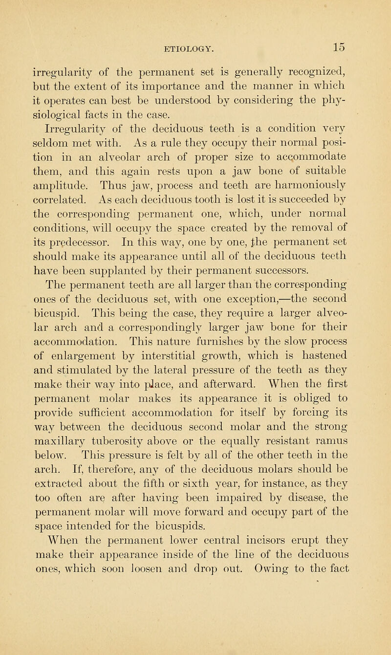 irregularity of the permanent set is generally recognized, but the extent of its importance and the manner in which it operates can best be understood by considering the phy- siological facts in the case. Irregularity of the deciduous teeth is a condition very seldom met with. As a rule they occupy their normal posi- tion in an alveolar arch of proper size to accommodate them, and this again rests upon a jaw bone of suitable amplitude. Thus jaw, process and teeth are harmoniously correlated. As each deciduous tooth is lost it is succeeded by the corresponding permanent one, which, under normal conditions, will occupy the space created by the removal of its predecessor. In this way, one by one, j^he permanent set should make its appearance until all of the deciduous teeth have been supplanted by their permanent successors. The permanent teeth are all larger than the corresponding ones of the deciduous set, with one excejDtion,—the second bicuspid. This being the case, they require a larger alveo- lar arch and a correspondingly larger jaw bone for their accommodation. This nature furnishes by the slow process of enlargement by interstitial growth, which is hastened and stimulated by the lateral pressure of the teeth as they make their way into place, and afterward. When the first permanent molar makes its appearance it is obliged to provide sufficient accommodation for itself by forcing its way between the deciduous second molar and the strong maxillary tuberosity above or the equally resistant ramus below. This pressure is felt by all of the other teeth in the arch. If, therefore, any of the deciduous molars should be extracted about the fifth or sixth year, for instance, as they too often are after having been impaired by disease, the permanent molar will move forward and occupy part of the space intended for the bicuspids. When the permanent lower central incisors erupt they make their appearance inside of the line of the deciduous ones, which soon loosen and drop out. Owing to the fact