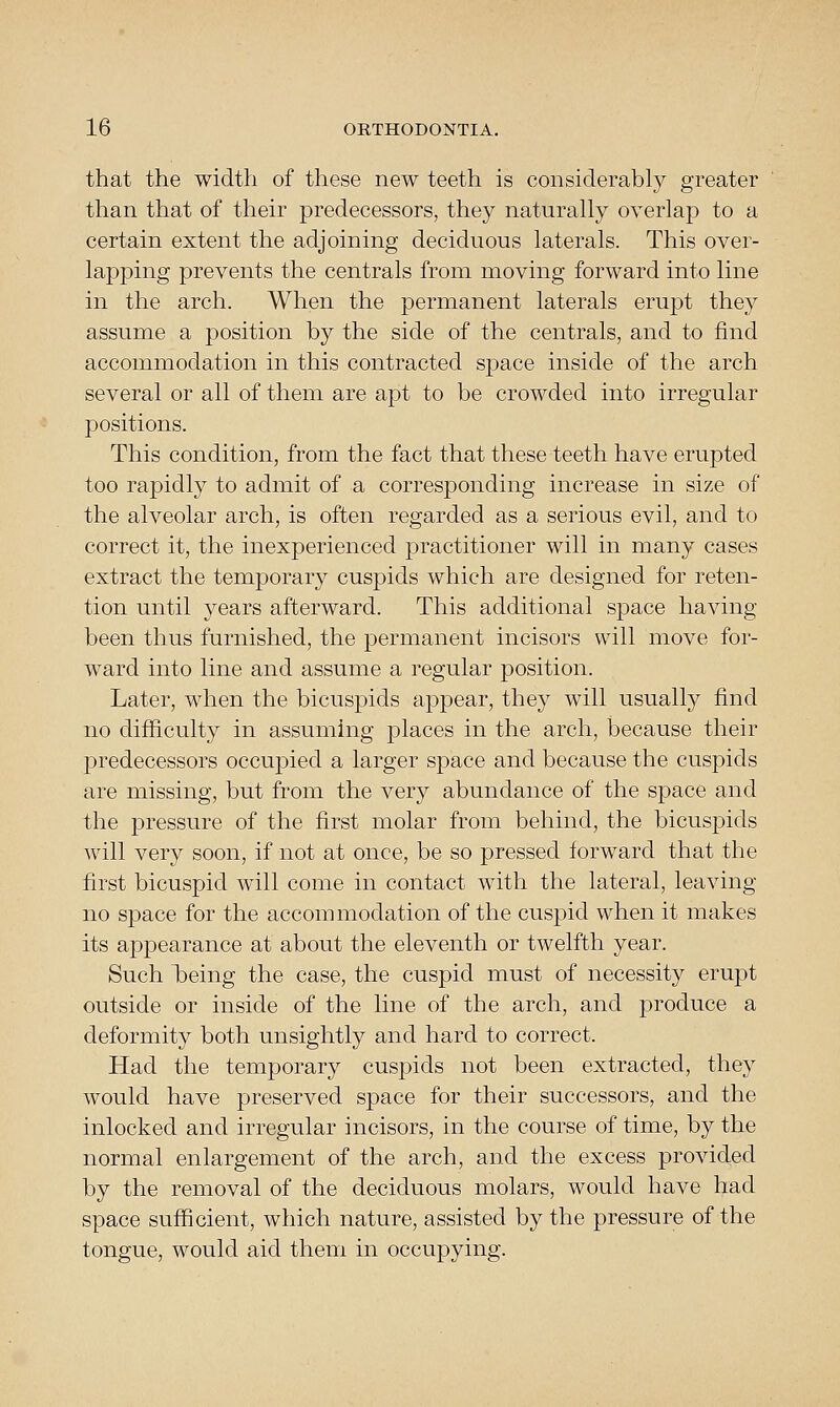 that the width of these new teeth is considerably greater than that of their predecessors, they naturally overlaj) to a certain extent the adjoining deciduous laterals. This over- lapping prevents the centrals from moving forward into line in the arch. When the permanent laterals erupt they assume a position by the side of the centrals, and to find accommodation in this contracted space inside of the arch several or all of them are apt to be crowded into irregular positions. This condition, from the fact that these teeth have erupted too rapidly to admit of a corresponding increase in size of the alveolar arch, is often regarded as a serious evil, and to correct it, the inexperienced practitioner will in many cases extract the temporary cuspids which are designed for reten- tion until years afterward. This additional space having been thus furnished, the permanent incisors will move for- ward into line and assume a regular position. Later, when the bicuspids appear, they will usually find no difficulty in assuming places in the arch, because their predecessors occupied a larger space and because the cuspids are missing, but from the very abundance of the space and the pressure of the first molar from behind, the bicuspids will very soon, if not at once, be so pressed forward that the first bicuspid will come in contact with the lateral, leaving no space for the accommodation of the cuspid when it makes its appearance at about the eleventh or twelfth year. Such being the case, the cuspid must of necessity erupt outside or inside of the line of the arch, and produce a deformity both unsightly and hard to correct. Had the temporary cuspids not been extracted, they would have preserved space for their successors, and the inlocked and irregular incisors, in the course of time, by tlie normal enlargement of the arch, and the excess provided by the removal of the deciduous molars, would have had space sufficient, which nature, assisted by the pressure of the tongue, would aid them in occupying.