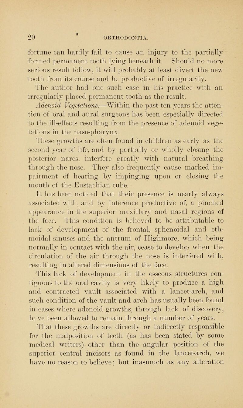 fortune can hardly fail to cause an injury to the partially' formed permanent tooth lying beneath it. Should no more serious result follow, it will probably at least divert the new tooth from its course and be productive of irregularity. The author had one such case in his practice with an irregularly placed permanent tooth as the result. Adenoid Vegetations.—Within the past ten years the atten- tion of oral and aural surgeons has been especially directed to the ill-effects resulting from the presence of adenoid vege- tations in the naso-pharynx. These grow^ths are often found in children as early as the second year of life, and by partially or wholly closing the posterior nares, interfere greatly with natural breathing through the nose. They also frequently cause marked im- pairment of hearing by impinging upon or closing the mouth of the Eustachian tube. It has been noticed that their presence is nearly always associated with, and by inference productive of, a pinched apjoearance in the superior maxillary and nasal regions of the face. This condition is believed to be attributable to lack of development of the frontal, sphenoidal and eth- moidal sinuses and the antrum of Highmore, which being normally in contact with the air, cease to develop when the circulation of the air through the nose is interfered with, resulting in altered dimensions of the face. This lack of development in the osseous structures con- tiguous to the oral cavity is very likely to produce a high and contracted vault associated with a lancet-arch, and such condition of the vault and arch has usually been found in cases where adenoid growths, through lack of discovery, have been allowed to remain through a number of years. That these growths are directly or indirectly responsible for the malposition of teeth (as has been stated by some medical writers) other than the angular position of the superior central incisors as found in the lancet-arch, we have no reason to believe; but inasmuch as any alteration