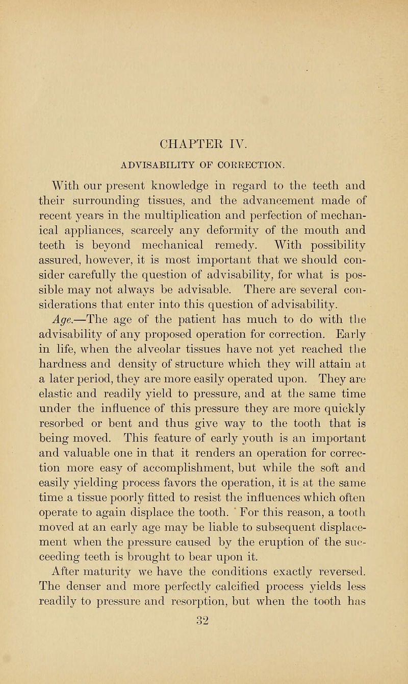 ADVISABILITY OF CORRECTION. With our present knowledge in regard to the teeth and their surrounding tissues, and the advancement made of recent years in the multiplication and perfection of mechan- ical appliances, scarcely any deformity of the mouth and teeth is beyond mechanical remedy. With possibility assured, however, it is most important that we should con- sider carefully the question of advisability, for what is pos- sible may not always be advisable. There are several con- siderations that enter into this question of advisability. Age.—The age of the patient has much to do with tlie advisability of any proposed operation for correction. Early in life, when the alveolar tissues have not yet reached tlie hardness and density of structure which they will attain at a later period, they are more easily operated upon. They are elastic and readily yield to pressure, and at the same time under the influence of this pressure they are more quickly resorbed or bent and thus give way to the tooth that is being moved. This feature of early youth is an important and valuable one in that it renders an operation for correc- tion more easy of accomplishment, but while the soft and easily yielding process favors the operation, it is at the same time a tissue poorly fitted to resist the influences which often operate to again displace the tooth.  For this reason, a tooth moved at an early age may be liable to subsequent displace- ment when the pressure caused by the eruption of the suc- ceeding teeth is brought to bear upon it. After maturity we have the conditions exactly reversed. The denser and more perfectly calcified process yields less readily to pressure and resorption, but when the tooth has