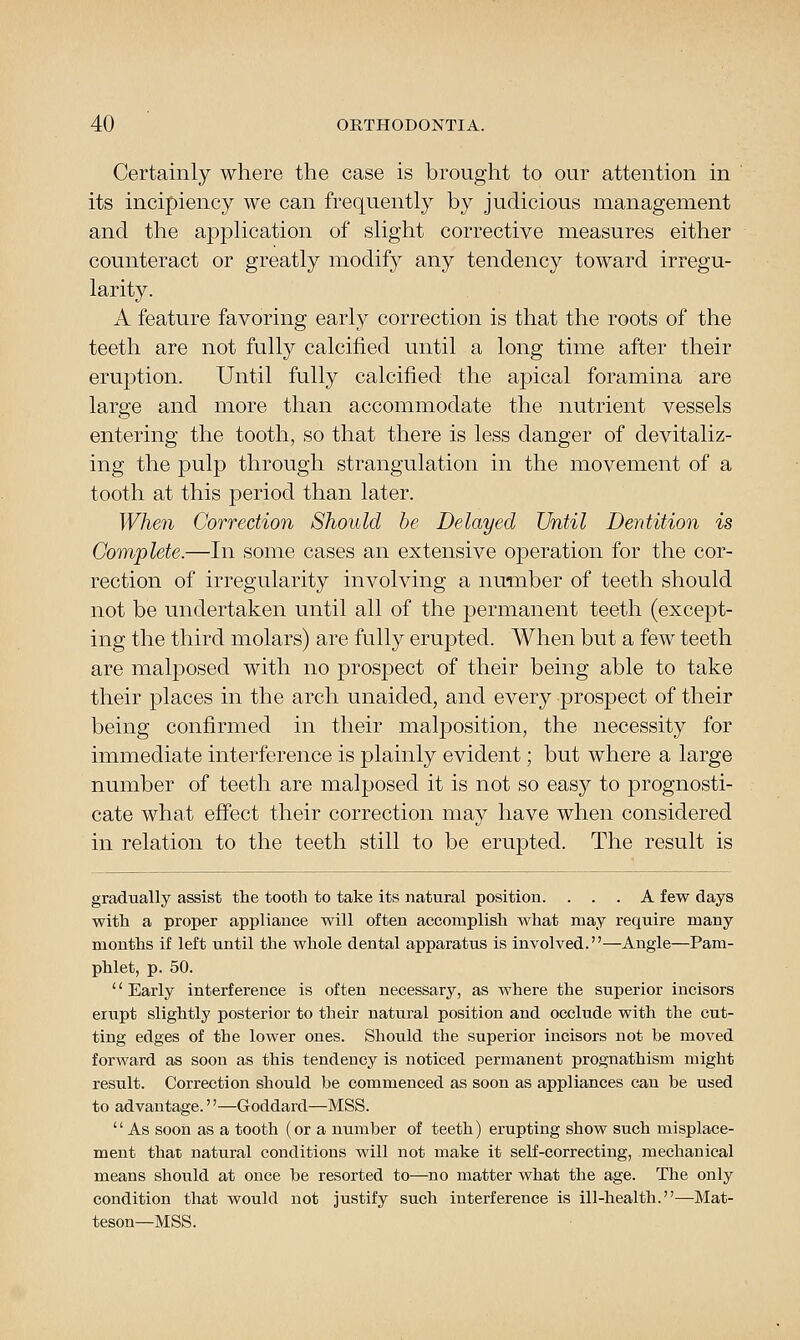 Certainly where the case is brought to our attention in its incipiency we can frequently by judicious management and the application of slight corrective measures either counteract or greatly modify any tendency toward irregu- larity. A feature favoring early correction is that the roots of the teeth are not fully calcified until a long time after their eruption. Until fully calcified the apical foramina are large and more than accommodate the nutrient vessels entering the tooth, so that there is less danger of devitaliz- ing the pulp through strangulation in the movement of a tooth at this period than later. When Correction Should be Delayed Until Dentition is Complete.—In some cases an extensive ojDeration for the cor- rection of irregularity involving a number of teeth should not be undertaken until all of the permanent teeth (except- ing the third molars) are fully erupted. When but a few teeth are malj^osed with no prospect of their being able to take their places in the arch unaided, and every prospect of their being confirmed in their malposition, the necessity for immediate interference is plainly evident; but where a large number of teeth are malposed it is not so easy to prognosti- cate what efi'ect their correction may have when considered in relation to the teeth still to be erupted. The result is gradually assist the tooth to take its natural position. ... A few days with a proper appliance will often accomplish what may require many months if left until the whole dental apparatus is involved.—Angle—Pam- phlet, p. 50. '' Early interference is often necessary, as where the superior incisors erupt slightly posterior to their natural position and occlude with the cut- ting edges of the lower ones. Should the superior incisors not be moved forward as soon as this tendency is noticed permanent prognathism might result. Correction should be commenced as soon as appliances can be used to advantage.''—Goddard—MSS. As soon as a tooth (or a number of teeth) erupting show such misplace- ment that natural conditions will not make it self-correcting, mechanical means should at once be resorted to—no matter what the age. The only condition that would not justify such interference is ill-health.—Mat- teson—MSS.