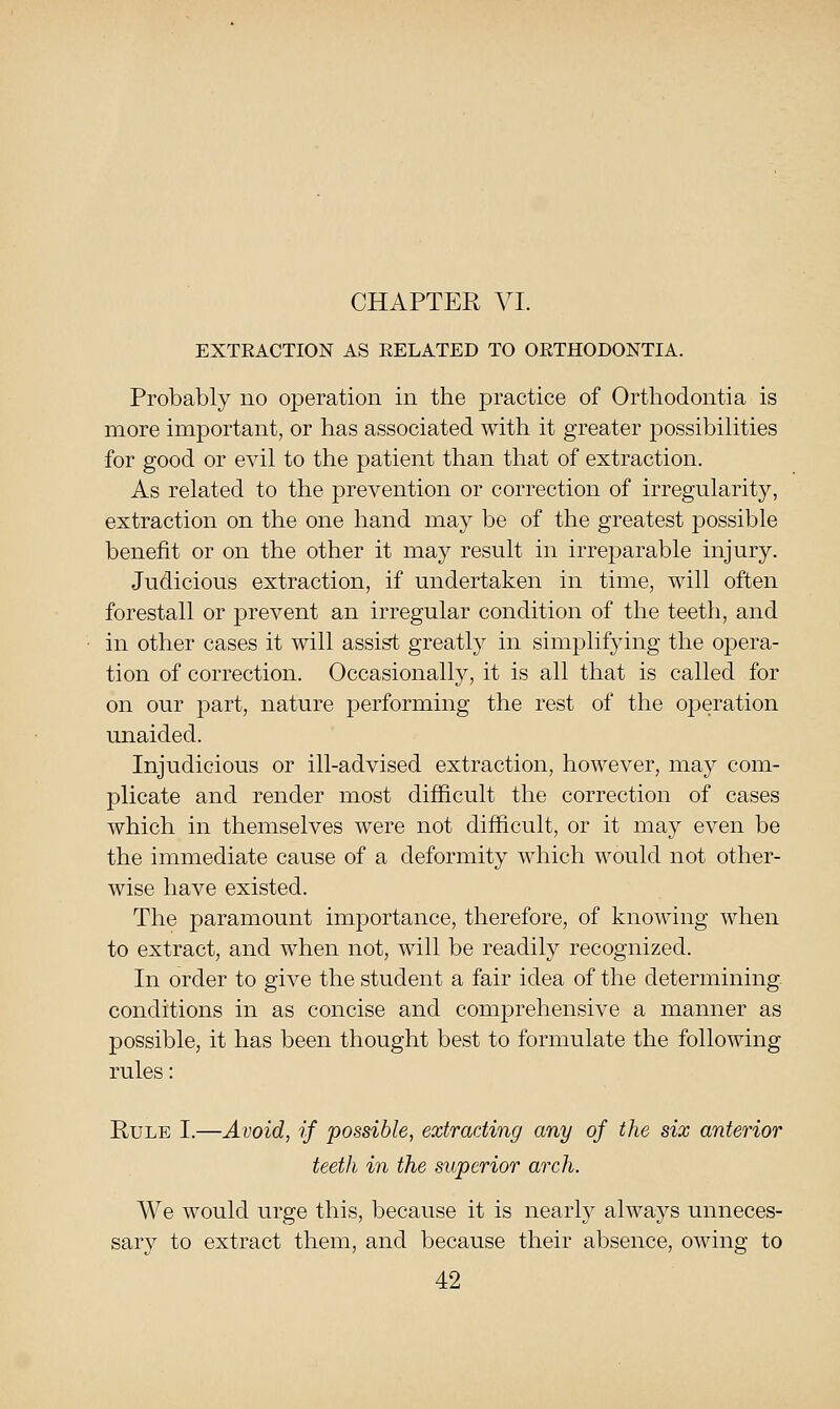 EXTRACTION AS RELATED TO ORTHODONTIA. Probably no operation in the jDractice of Orthodontia is more imjDortant, or has associated with it greater possibilities •for good or evil to the patient than that of extraction. As related to the prevention or correction of irregularity, extraction on the one hand may be of the greatest possible benefit or on the other it may result in irreparable injury. Judicious extraction, if undertaken in time, will often forestall or prevent an irregular condition of the teeth, and in other cases it will assist greatly in simplifying the opera- tion of correction. Occasionally, it is all that is called for on our part, nature performing the rest of the operation unaided. Injudicious or ill-advised extraction, however, may com- plicate and render most difficult the correction of cases which in themselves were not difficult, or it may even be the immediate cause of a deformity which would not other- wise have existed. The paramount importance, therefore, of knowing when to extract, and when not, will be readily recognized. In order to give the student a fair idea of the determining conditions in as concise and comjDrehensive a manner as possible, it has been thought best to formulate the following rules: Rule I.—Avoid, if possible, extraciing any of the six anterior teeth in the superior arch. We would urge this, because it is nearly always unneces- sary to extract them, and because their absence, owing to
