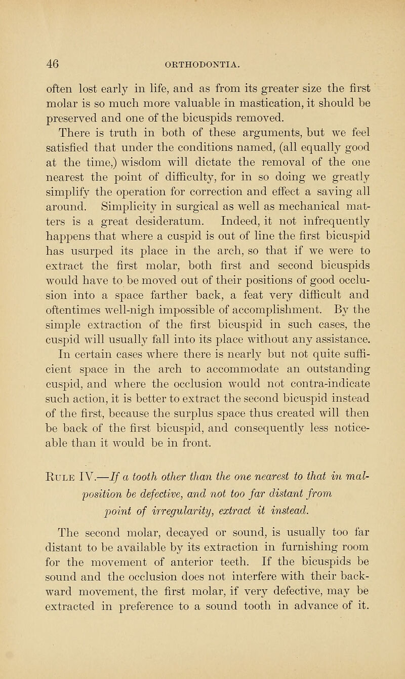 often lost early in life, and as from its greater size the first molar is so much more valuable in mastication, it should be preserved and one of the bicuspids removed. There is truth in both of these arguments, but we feel satisfied that under the conditions named, (all equally good at the time,) wisdom will dictate the removal of the one nearest the point of difficulty, for in so doing we greatly simjDlify the operation for correction and effect a saving all around. Simplicity in surgical as well as mechanical mat- ters is a great desideratum. Indeed, it not infrequently happens that where a cuspid is out of line the first bicuspid has usurped its place in the arch, so that if we were to extract the first molar, both first and second bicuspids would have to be moved out of their positions of good occlu- sion into a space farther back, a feat very difficult and oftentimes well-nigh impossible of accomplishment. By the simple extraction of the first bicuspid in such cases, the cuspid will usually fall into its place without any assistance. In certain cases where there is nearly but not quite suffi- cient sj)ace in the arch to accommodate an outstanding cuspid, and where the occlusion would not contra-indicate such action, it is better to extract the second bicuspid instead of the first, because the surplus space thus created will then be back of the first bicuspid, and consequently less notice- able than it would be in front. Rule IV.—If a tooth other than the one nearest to that in mal- position be defective, and not too far distant from point of irregularity, extract it instead. The second molar, decayed or sound, is usually too far distant to be available by its extraction in furnishing room for the movement of anterior teeth. If the bicuspids be sound and the occlusion does not interfere with their back- ward movement, the first molar, if very defective, may be extracted in preference to a sound tooth in advance of it.