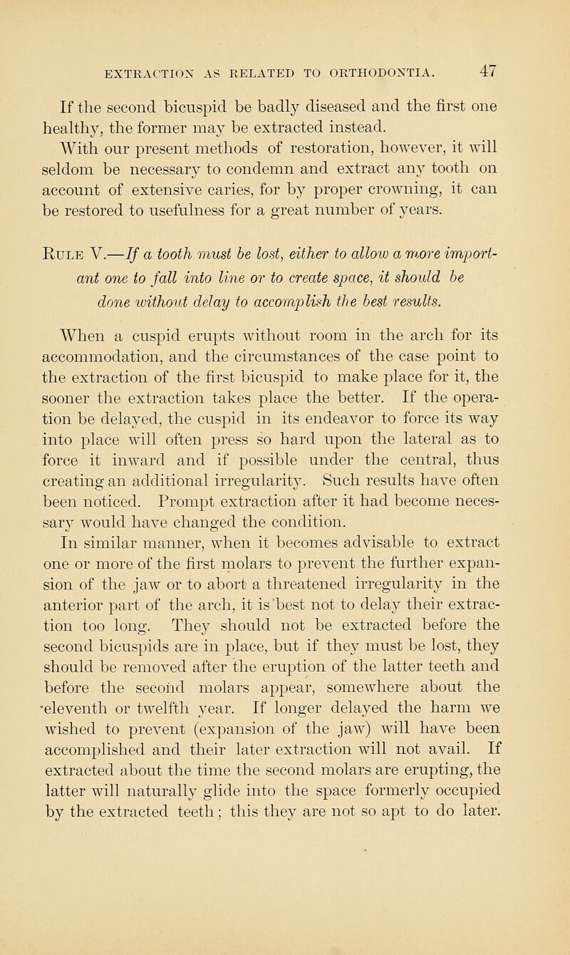 If the second bicuspid be badly diseased and the first one healthy, the former may be extracted instead. With our present methods of restoration, however, it will seldom be necessary to condemn and extract any tooth on account of extensive caries, for by proper crowning, it can be restored to usefulness for a great number of years. Rule V.—If a tooth must be lost, either to allow a TYhore import- ant one to fall into line or to create space, it should be done without delay to accomplish the best results. When a cuspid erupts without room in the arch for its accommodation, and the circumstances of the case point to the extraction of the first bicuspid to make place for it, the sooner the extraction takes place the better. If the opera- tion be delayed, the cuspid in its endeavor to force its way into place will often press so hard upon the lateral as to force it inward and if possible under the central, thus creating an additional irregularity. Such results have often been noticed. Prompt extraction after it had become neces- sary would have changed the condition. In similar manner, when it becomes advisable to extract one or more of the first molars to prevent the further expan- sion of the jaw or to abort a threatened irregularity in the anterior part of the arch, it is'best not to delay their extrac- tion too long. They should not be extracted before the second bicuspids are in place, but if they must be lost, they should be removed after the eruption of the latter teeth and before the second molars appear, somewhere about the •eleventh or twelfth year. If longer delayed the harm we wished to prevent (expansion of the jaw) will have been accomplished and their later extraction will not avail. If extracted about the time the second molars are erupting, the latter will naturally glide into the space formerly occupied by the extracted teeth; this they are not so apt to do later.