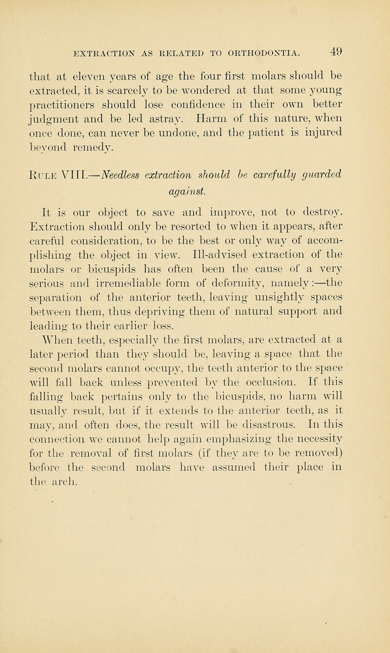 that at eleven years of age the four first molars should be extracted, it is scarcely to be wondered at that some young practitioners should lose confidence in their own better judgment and be led astray. Harm of this nature, when once done, can never be undone, and the patient is injured beyond remedy. Rule VIII.—Needless extraction should be carefully guarded against. It is our object to save and improve, not to destroy. Extraction should only be resorted to when it appears, after careful consideration, to be the best or only way of accom- jDlishing the object in view. Ill-advised extraction of the molars or bicuspids has often been the cause of a very serious and irremediable form of deformity, namely:—the separation of the anterior teeth, leaving unsightly spaces between them, thus depriving them of natural support and leading to their earlier loss. When teeth, especially the first molars, are extracted at a later period than they should be, leaving a space that the second molars cannot occupy, the teeth anterior to the space will fall back unless prevented by the occlusion. If this falling back pertains only to the bicuspids, no harm will usually result, but if it extends to the anterior teeth, as it may, and often does, the result will be disastrous. In this connection we cannot help again emphasizing the necessity for the removal of first molars (if they are to be removed) before the second molars have assumed their place in the arch.