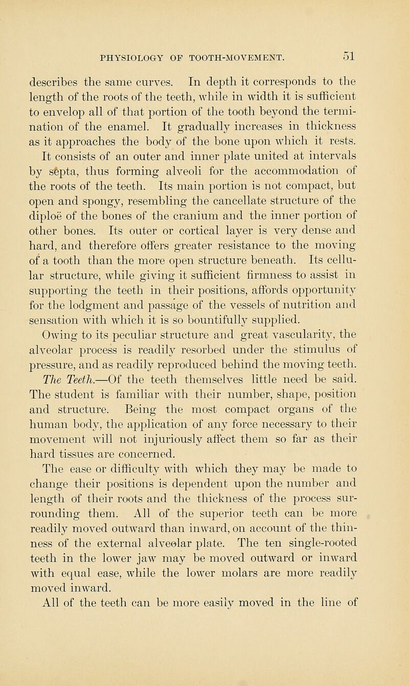describes the same curves. In depth it corresponds to the length of the roots of the teeth, while in width it is sufficient to envelop all of that portion of the tooth beyond the termi- nation of the enamel. It gradually increases in thickness as it approaches the body of the bone upon which it rests. It consists of an outer and inner plate united at intervals by sfepta, thus forming alveoli for the accommodation of the roots of the teeth. Its main portion is not compact, but open and spongy, resembling the cancellate structure of the diploe of the bones of the cranium and the inner portion of other bones. Its outer or cortical layer is very dense and hard, and therefore offers greater resistance to the moving of a tooth than the more open structure beneath. Its cellu- lar structure, while giving it sufficient firmness to assist in supporting the teeth in their positions, affords opportunity for the lodgment and passage of the vessels of nutrition and sensation with which it is so bountifully supplied. Owing to its peculiar structure and great vascularity, the alveolar process is readily resorbed under the stimulus of pressure, and as readily reproduced behind the moving teeth. The Teeth.—Of the teeth themselves little need be said. The student is familiar with their number, shape, position and structure. Being the most compact organs of the human body, the application of any force necessary to their movement will not injuriously affect them so far as their hard tissues are concerned. The ease or difficulty with which they may be made to change their positions is dependent upon the number and length of their roots and the thickness of the process sur- rounding them. All of the superior teeth can be more readily moved outward than inward, on account of the thin- ness of the external alveolar plate. The ten single-rooted teeth in the lower jaw may be moved outward or inward with equal ease, while the lower molars are more readily moved inward. All of the teeth can be more easily moved in the line of