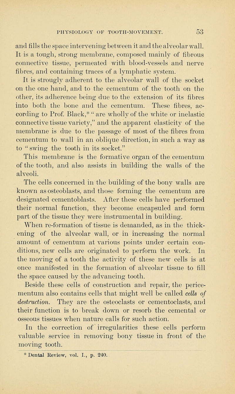 and fills the space intervening between it and the alveolar wall. It is a tough, strong membrane, composed mainly of fibrous connective tissue, permeated with blood-vessels and nerve fibres, and containing traces of a lymj^hatic system. It is strongly adherent to the alveolar wall of the socket on the one hand, and to the cementum of the tooth on the other, its adherence being due to the extension of its fibres into both the bone and the cementum. These fibres, ac- cording to Prof. Black,*  are wholly of the white or inelastic connective tissue variety, and the apparent elasticity of the membrane is due to the passage of most of the fibres from cementum to wall in an oblique direction, in such a way as to  swing the tooth in its socket. This membrane is the formative organ of the cementum of the tooth, and also assists in building the walls of the alveoli. The cells concerned in the building of the bony walls are known as osteoblasts, and those forming the cementum are designated cementoblasts. After these cells have performed their normal function, they become encapsuled and form part of the tissue they were instrumental in building. When re-formation of tissue is demanded, as in the thick- ening of the alveolar wall, or in increasing the normal amount of cementum at various jDoints under certain con- ditions, new cells are originated to perform the work. In the moving of a tooth the activity of these new cells is at once manifested in the formation of alveolar tissue to fill the space caused by the advancing tooth. Beside these cells of construction and repair, the perice- mentum also contains cells that might well be called cells of destruction. They are the osteoclasts or cementoclasts, and their function is to break down or resorb the cemental or osseous tissues when nature calls for such action. In the correction of irregularities these cells perform valuable service in removing bony tissue in front of the moving tooth. * Dental Review, vol. I., p. 240..
