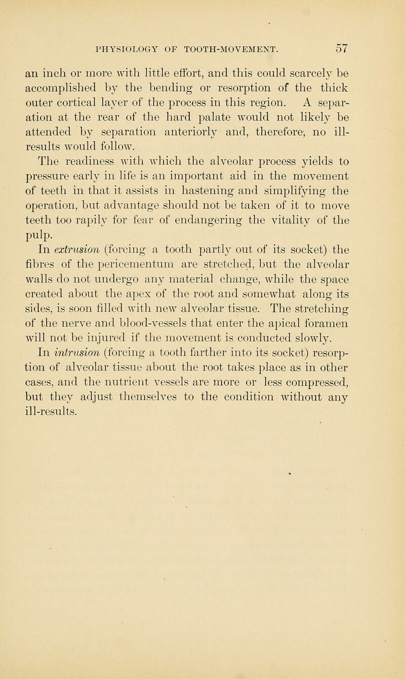 an inch or more with httle effort, and this could scarcely be accomplished by the bending or resorption of the thick outer cortical layer of the process in this region. A separ- ation at the rear of the hard palate would not likely be attended by separation anteriorly and, therefore, no ill- results would follow. The readiness with which the alveolar process yields to pressure early in life is an important aid in the movement of teeth in that it assists in hastening and simplifying the operation, but advantage should not be taken of it to move teeth too rapily for fear of endangering the vitality of the pulp. In extrusion (forcing a tooth partly out of its socket) the fibres of the pericementum are stretched, but the alveolar walls do not undergo any material change, while the space created about the apex of the root and somewhat along its sides, is soon filled with new alveolar tissue. The stretching of the nerve and blood-vessels that enter the apical foramen will not be injured if the movement is conducted slowly. In intrusion (forcing a tooth farther into its socket) resorp- tion of alveolar tissue about the root takes place as in other cases, and the nutrient vessels are more or less compressed, but they adjust themselves to the condition without any ill-results.