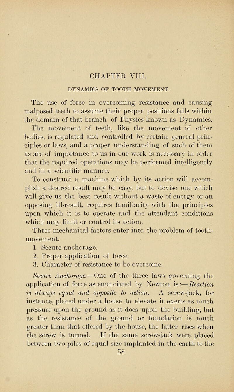 CHAPTER VIII. DYNAMICS OF TOOTH MOVEMENT. The use of force in overcoming resistance and causing malposed teetli to assume their proper positions falls within the domain of that branch of Physics known as Dynamics. The movement of teeth, like the movement of other bodies, is regulated and controlled by certain general prin- ciples or laws, and a jDrojDcr understanding of such of them as are of importance to us in our work is necessary in order that the required operations may be performed intelligently and in a scientific manner.- To construct a machine which by its action will accom- plish a desired result may be easy, but to devise one which will give us the best result without a waste of energy or an opposing ill-result, requires familiarity with the j)rinciples upon which it is to operate and the attendant conditions which may limit or control its action. Three mechanical factors enter into the problem of tooth- movement. 1. Secure anchorage. 2. Proper application of force. 3. Character of resistance to be overcome. Secure Anchorage.—One of the three laws governing the application of force as enunciated by Newton is:—Reaction is always equal and opposite to action. A scrcM^-jack, for instance, placed under a house to elevate it exerts as much pressure upon the ground as it does upon the building, but as the resistance of the ground or foundation is much greater than that offered by the house, the latter rises when the screw is turned. If the same screw-jack were j)laced between two piles of equal size implanted in the earth to the