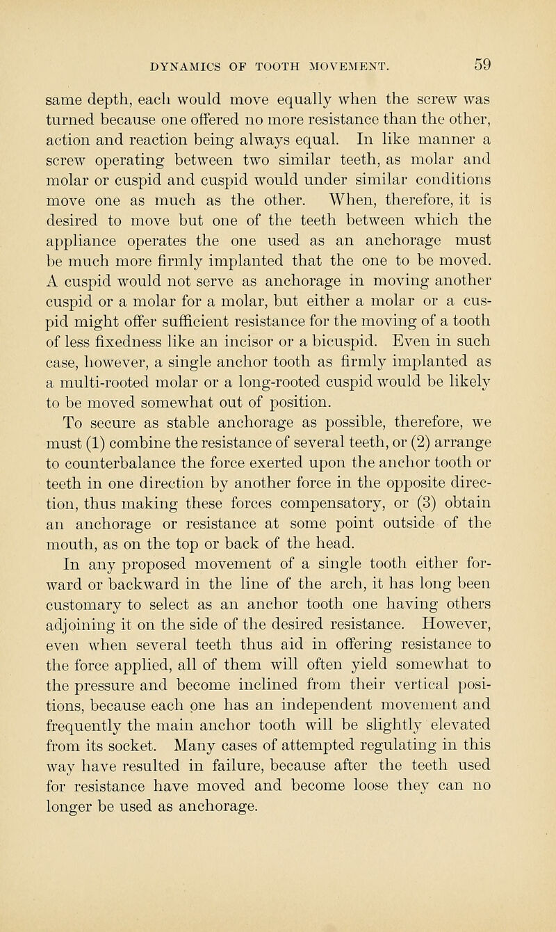 same depth, each would move equally when the screw was turned because one offered no more resistance than the other, action and reaction being always equal. In like manner a screw operating between two similar teeth, as molar and molar or cuspid and cuspid would under similar conditions move one as much as the other. When, therefore, it is desired to move but one of the teeth between which the appliance operates the one used as an anchorage must be much more firmly implanted that the one to be moved. A cuspid would not serve as anchorage in moving another cuspid or a molar for a molar, but either a molar or a cus- pid might offer sufficient resistance for the moving of a tooth of less fixedness like an incisor or a bicuspid. Even in such case, however, a single anchor tooth as firmly implanted as a multi-rooted molar or a long-rooted cuspid would be likely to be moved somewhat out of position. To secure as stable anchorage as possible, therefore, we must (1) combine the resistance of several teeth, or (2) arrange to counterbalance the force exerted upon the anchor tooth or teeth in one direction by another force in the opposite direc- tion, thus making these forces compensatory, or (3) obtain an anchorage or resistance at some point outside of the mouth, as on the top or back of the head. In any proposed movement of a single tooth either for- ward or backward in the line of the arch, it has long been customary to select as an anchor tooth one having others adjoining it on the side of the desired resistance. However, even when several teeth thus aid in offering resistance to the force applied, all of them will often yield somewhat to the pressure and become inclined from their vertical posi- tions, because each one has an independent movement and frequently the main anchor tooth will be slightly elevated from its socket. Many cases of attempted regulating in this way have resulted in failure, because after the teeth used for resistance have moved and become loose they can no longer be used as anchorage.
