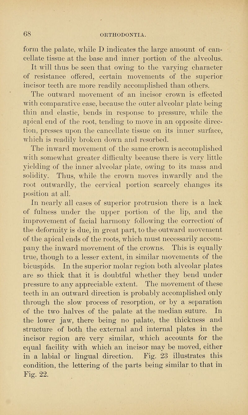 form the palate, while D indicates the large amount of can- cellate tissue at the base and inner portion of the alveolus. It will thus be seen that owing to the varying character of resistance offered, certain movements of the superior incisor teeth are more readily accomplished than others. The outward movement of an incisor crown is effected with comparative ease, because the outer alveolar plate being thin and elastic, bends in response to pressure, while the apical end of the root, tending to move in an opposite direc- tion, presses upon the cancellate tissue on its inner surface, which is readily broken down and resorbed. The inward movement of the same crown is accomplished with somewhat greater difficulty because there is very little yielding of the inner alveolar plate, owing to its mass and solidity. Thus, while the crown moves inwardly and the root outwardly, the cervical portion scarcely changes its position at all. In nearly all cases of superior protrusion there is a lack of fulness under the upper portion of the lip, and the improvement of facial harmony following the correction' of the deformit}^ is due, in great part, to the outward movement of the apical ends of the roots, which must necessarily accom- pany the inward movement of the crowns. This is equallj^ true, though to a lesser extent, in similar movements of the bicuspids. In the superior molar region both alveolar plates are so thick that it is doubtful whether they bend under pressure to any appreciable extent. The movement of these teeth in an outward direction is probably accomplished only through the slow process of resorption, or by a separation of the two halves of the palate at the median suture. In the lower jaw, there being no palate, the thickness and structure of both the external and internal plates in the incisor region are very similar, which accounts for the equal facility with which an incisor may be moved, either in a labial or lingual direction. Fig. 23 illustrates this condition, the lettering of the parts being similar to that in Fig. 22.