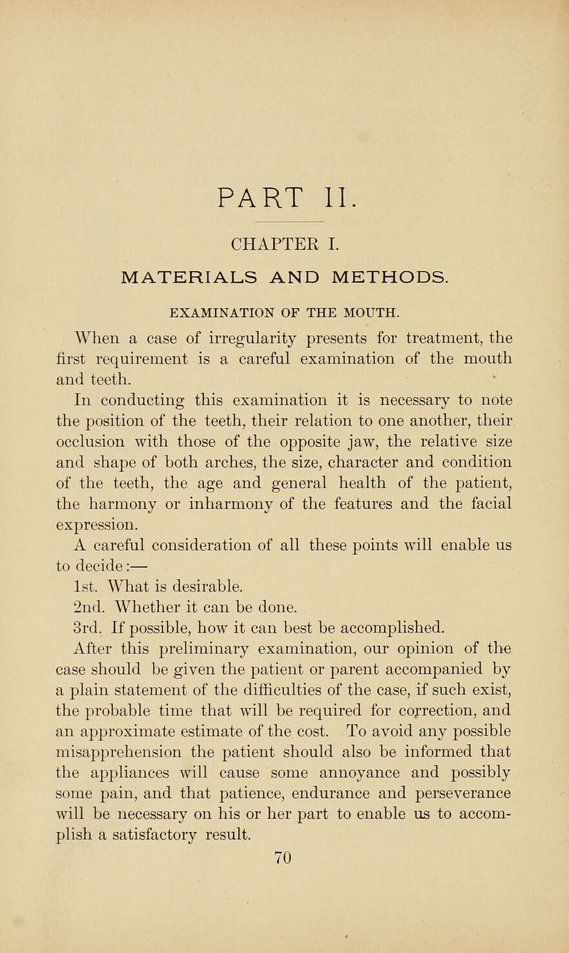 PART 11. CHAPTER I. MATERIALS AND METHODS. EXAMINATION OF THE MOUTH. When a case of irregularity presents for treatment, the first requirement is a careful examination of the mouth and teeth. In conducting this examination it is necessary to note the position of the teeth, their relation to one another, their occlusion with those of the opposite jaw, the relative size and shape of both arches, the size, character and condition of the teeth, the age and general health of the patient, the harmony or inharmony of the features and the facial expression. A careful consideration of all these points will enable us to decide:— 1st. What is desirable. 2nd. Whether it can be done. 3rd. If possible, how it can best be accomplished. After this preliminary examination, our opinion of the case should be given the patient or parent accompanied by a plain statement of the difficulties of the case, if such exist, the probable time that will be required for correction, and an approximate estimate of the cost. To avoid any possible misapprehension the patient should also be informed that the aj^pliances will cause some annoyance and possibly some pain, and that patience, endurance and perseverance will be necessary on his or her part to enable us to accom- plish a satisfactory result.