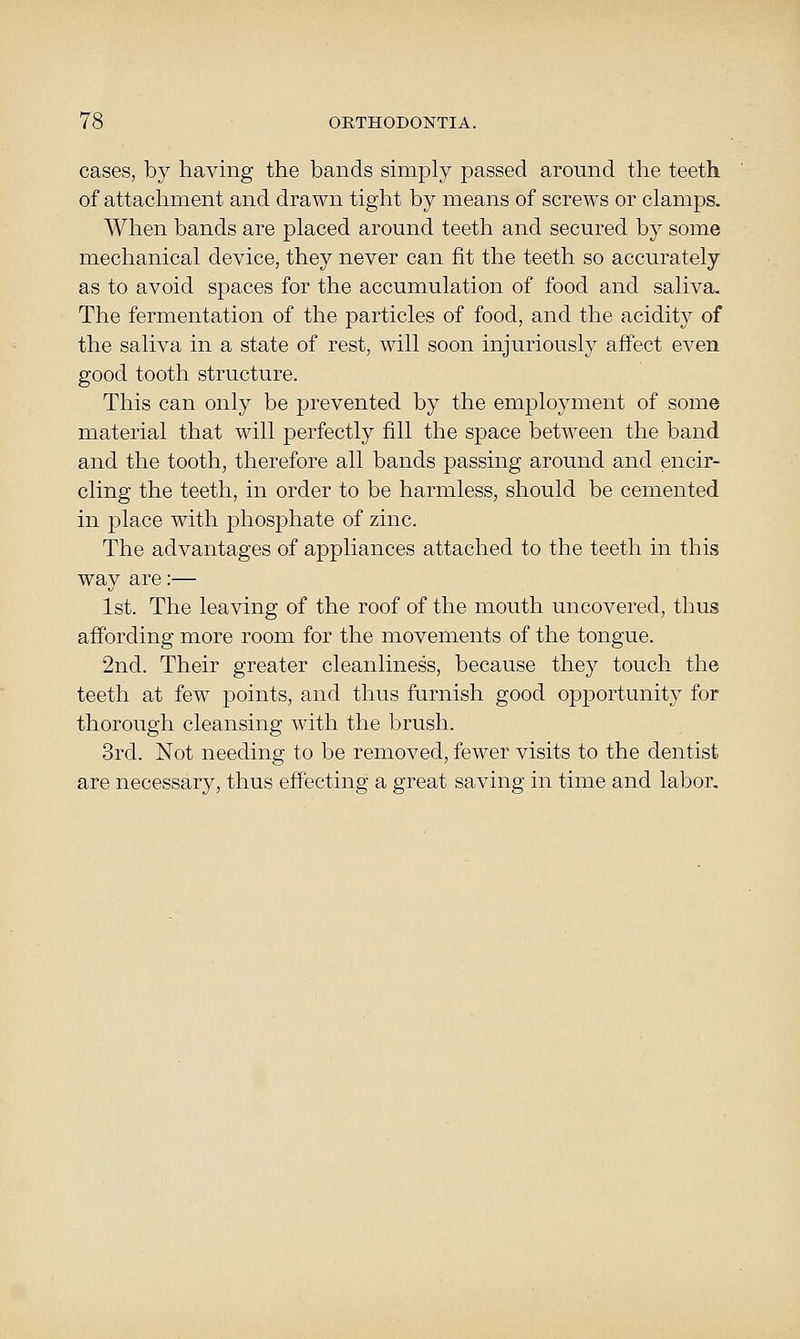 cases, by having the bands simply passed around tlie teeth of attachment and drawn tight by means of screws or clamps. When bands are placed around teeth and secured by some mechanical device, they never can fit the teeth so accurately as to avoid spaces for the accumulation of food and saliva. The fermentation of the particles of food, and the acidity of the saliva in a state of rest, will soon injuriously affect even good tooth structure. This can only be prevented by the employment of some material that will perfectly fill the space between the band and the tooth, therefore all bands passing around and encir- cling the teeth, in order to be harmless, should be cemented in place with phosphate of zinc. The advantages of appliances attached to the teeth in this way are:— 1st. The leaving of the roof of the mouth uncovered, thus affording more room for the movements of the tongue. 2nd. Their greater cleanliness, because they touch the teeth at few points, and thus furnish good opportunity for thorough cleansing with the brush. 3rd. Not needing to be removed, fewer visits to the dentist are necessary, thus effecting a great saving in time and labor.