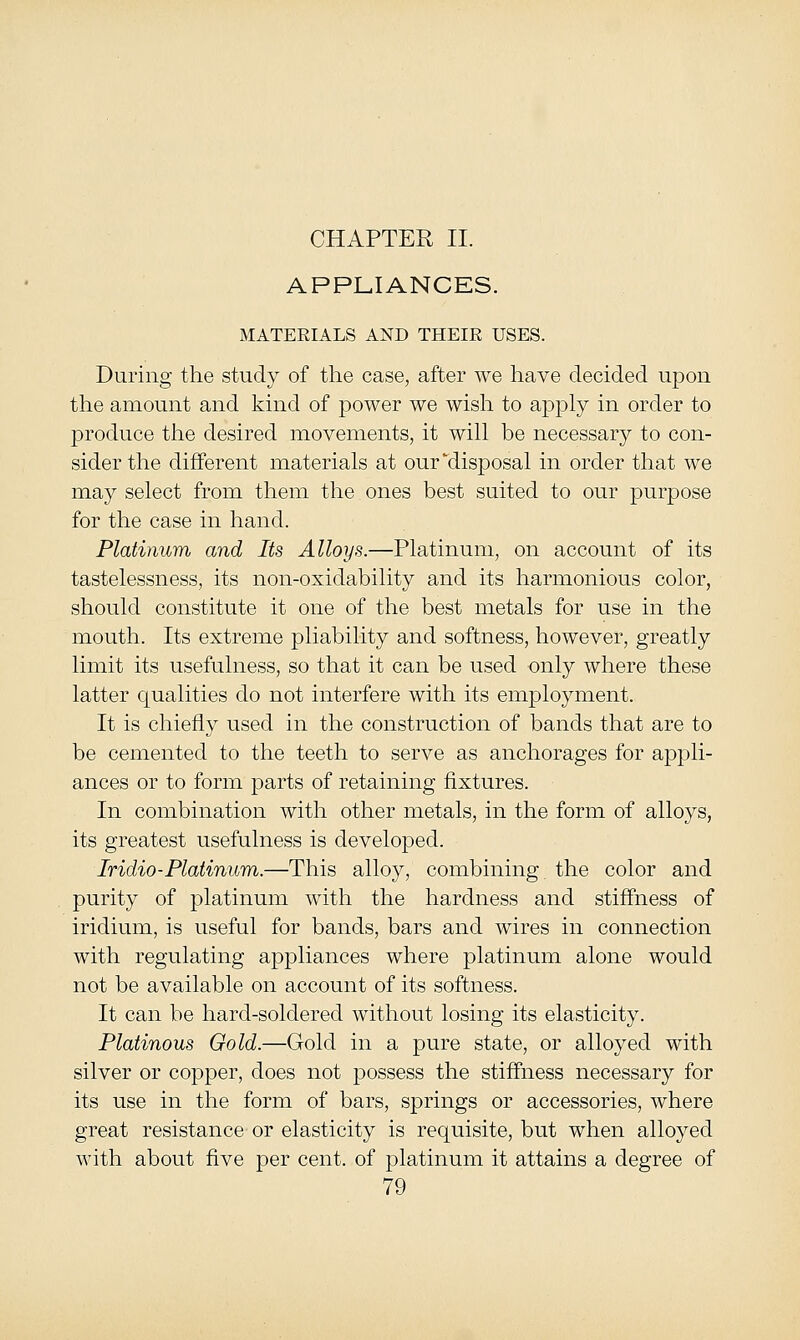 CHAPTER II. APPLIANCES. MATERIALS AND THEIR USES. During the study of the case, after we have decided upon the amount and kind of power we wish to apply in order to produce the desired movements, it will be necessary to con- sider the different materials at our disposal in order that we may select from them the ones best suited to our purpose for the case in hand. Platinum and Its Alloys.—Platinum, on account of its tastelessness, its non-oxidability and its harmonious color, should constitute it one of the best metals for use in the mouth. Its extreme pliability and softness, however, greatly limit its usefulness, so that it can be used only where these latter qualities do not interfere with its employment. It is chiefly used in the construction of bands that are to be cemented to the teeth to serve as anchorages for appli- ances or to form parts of retaining fixtures. In combination with other metals, in the form of alloys, its greatest usefulness is developed. Iridio-Platinum.—This alloy, combining the color and purity of platinum with the hardness and stiffness of iridium, is useful for bands, bars and wires in connection with regulating appliances where platinum alone would not be available on account of its softness. It can be hard-soldered without losing its elasticity. Platinous Gold.—Gold in a pure state, or alloyed with silver or copper, does not possess the stiffness necessary for its use in the form of bars, springs or accessories, where great resistance or elasticity is requisite, but when alloyed with about five per cent, of platinum it attains a degree of