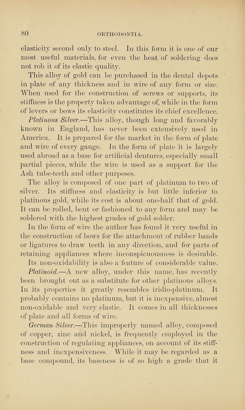 elasticity second only to steel. In this form it is one of our most useful materials, for even the heat of soldering does not rob it of its elastic quality. This alloy of gold can be purchased in the dental depots in plate of any thickness and in wire of any form or size. When used for the construction of screws or supports, its stiffness is the projDerty taken advantage of, while in the form of levers or bows its elasticity constitutes its chief excellence. Platinous Silver.—This alloy, though long and favorably known in England, has never been extensively used in America. It is prepared for the market in the form of plate and wire of every gauge. In the form of plate it is largely used abroad as a base for artificial dentures, especially small partial pieces, while the wire is used as a support for the Ash tube-teeth and other purposes. The alloy is composed of one part of platinum to two of silver. Its stiffness and elasticity is but little inferior to jDlatinous gold, while its cost is about one-half that of gold. It can be rolled, bent or fashioned to any form and may be soldered with the highest grades of gold solder. In the form of wire the author has found it very useful in the construction of bows for the attachment of rubber bands or ligatures to draw teeth in any direction, and for parts of retaining appliances where inconspicuousness is desirable. Its non-oxidability is also a feature of considerable value. Platinoid.—A new alloy, under this name, has recently been brought out as a substitute for other platinous alloys. In its i^roperties it greatly resembles iridio-platinum. It probably contains no j)latinum, but it is inexpensive, almost non-oxidable and very elastic. It comes in all thicknesses of plate and all forms of wire. German Silver.—This improperly named alloy, composed of copper, zinc and nickel, is frequently employed in the construction of regulating appliances, on account of its stiff- ness and inexpensiveness. While it may be regarded as a base compound, its baseness is of so high a grade that it