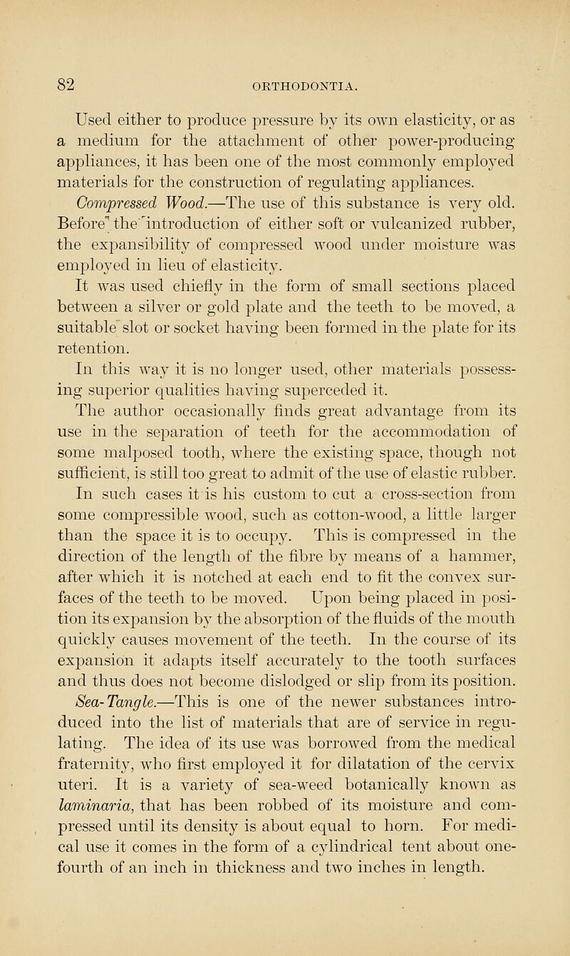 Used either to i^roduce pressure by its own elasticity, or as a medium for the attachment of other power-producing appHances, it has been one of the most commonly employed materials for the construction of regulating appliances. Compressed Wood.—The use of this substance is very old. Beforethelntroduction of either soft or vulcanized rubber, the expansibility of compressed wood under moisture was employed in lieu of elasticity. It was used chiefly in the form of small sections placed between a silver or gold j^late and the teeth to be moved, a suitable slot or socket having been formed in the plate for its retention. In this way it is no longer used, other materials possess- ing superior qualities having superceded it. The author occasionally finds great advantage from its use in the separation of teeth for the accommodation of some malposed tooth, where the existing space, though not sufficient, is still too great to admit of the use of elastic rubber. In such cases it is his custom to cut a cross-section from some compressible wood, such as cotton-wood, a little larger than the space it is to occupy. This is compressed in the direction of the length of the fibre by means of a hammer, after which it is notched at each end to fit the convex sur- faces of the teeth to be moved. Upon being placed in posi- tion its expansion by the absorption of the fluids of the mouth quickly causes movement of the teeth. In the course of its expansion it adapts itself accurately to the tooth surfaces and thus does not become dislodged or slijD from its position. Sea-Tangle.—This is one of the newer substances intro- duced into the list of materials that are of service in regu- lating. The idea of its use was borrowed from the medical fraternity, who first employed it for dilatation of the cervix uteri. It is a variety of sea-weed botanically known as laminaria, that has been robbed of its moisture and com- pressed until its density is about equal to horn. For medi- cal use it comes in the form of a cylindrical tent about one- fourth of an inch in thickness and two inches in length.