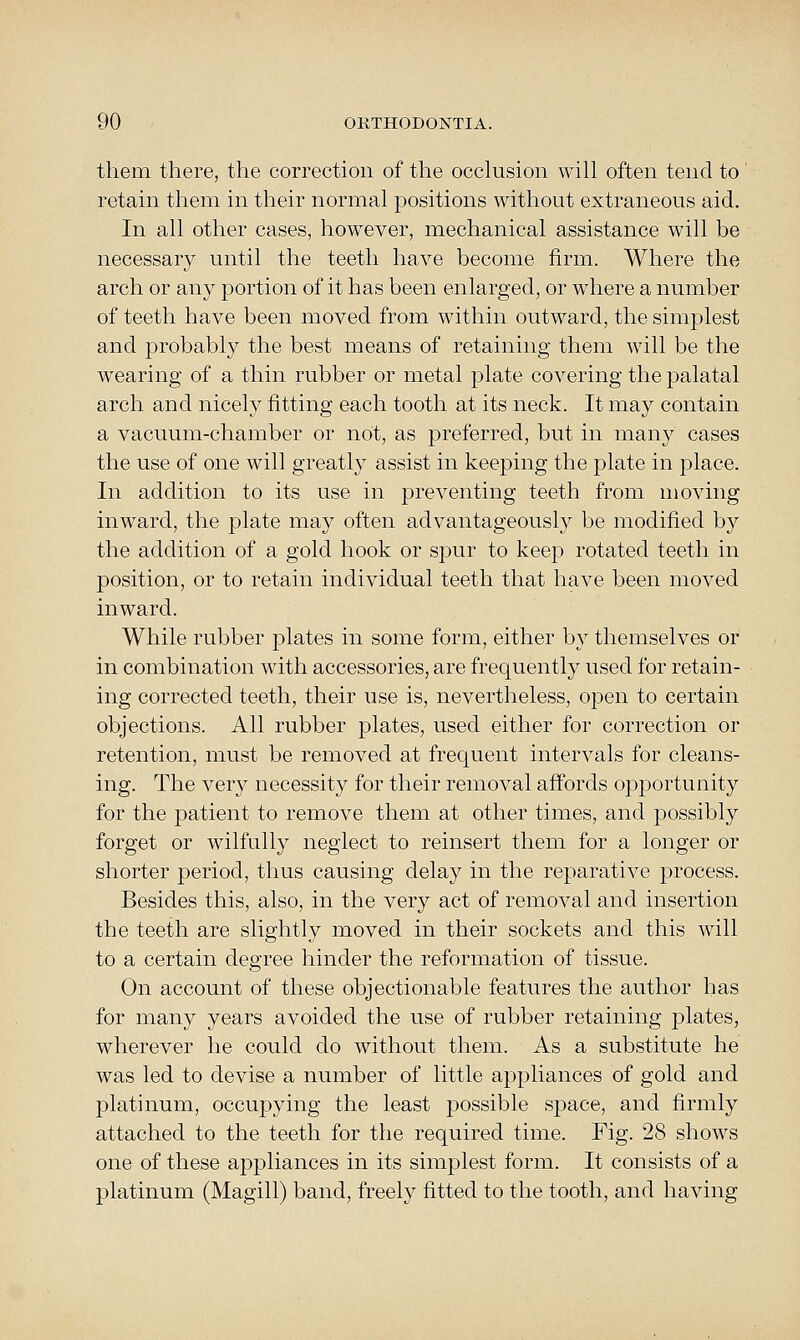 them there, the correction of the occhision will often tend to' retain them in their normal positions without extraneous aid. In all other cases, however, mechanical assistance will be necessary until the teeth have become firm. Where the arch or any portion of it has been enlarged, or where a number of teeth have been moved from within outward, the simplest and probably the best means of retaining them will be the wearing of a thin rubber or metal plate covering the palatal arch and nicely fitting each tooth at its neck. It may contain a vacuum-chamber or not, as preferred, but in many cases the use of one will greatly assist in keeping the plate in place. In addition to its use in preventing teeth from moving inward, the plate may often advantageously be modified by the addition of a gold hook or spur to keep rotated teeth in position, or to retain individual teeth that have been moved inward. While rubber plates in some form, either by themselves or in combination with accessories, are frequently used for retain- ing corrected teeth, their use is, nevertheless, open to certain objections. All rubber plates, used either for correction or retention, must be removed at frequent intervals for cleans- ing. The very necessity for their removal affords opportunity for the patient to remove them at other times, and possibly forget or wilfully neglect to reinsert them for a longer or shorter period, thus causing delay in the reparative process. Besides this, also, in the very act of removal and insertion the teeth are slightly moved in their sockets and this wdll to a certain degree hinder the reformation of tissue. On account of these objectionable features the author has for many years avoided the use of rubber retaining plates, wherever he could do without them. As a substitute he was led to devise a number of little appliances of gold and platinum, occupying the least possible space, and firmly attached to the teeth for the required time. Fig. 28 shows one of these appliances in its simplest form. It consists of a platinum (Magill) band, freely fitted to the tooth, and having