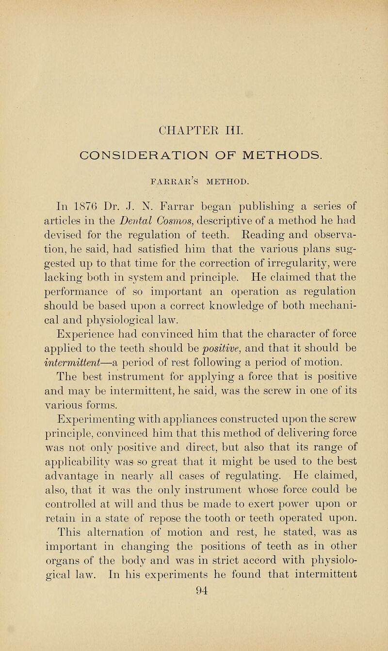 CHAPTER III. CONSIDERATION OF METHODS. farrar's method. In 1876 Dr. J. N. Farrar began publishing a series of articles in the Dental Cosmos, descriptive of a method he had devised for the regulation of teeth. Reading and observa- tion, he said, had satisfied him that the various plans sug- gested up to that time for the correction of irregularity, were lacking both in system and principle. He claimed that the performance of so important an operation as regulation should be based upon a correct knowledge of both mechani- cal and physiological law. Experience had convinced him that the character of force apjolied to the teeth should be positive, and that it should be intermittent—a period of rest following a period of motion. The best instrument for applying a force that is positive and may be intermittent, he said, was the screw in one of its various forms. Experimenting with appliances constructed upon the screw principle, convinced him that this method of delivering force was not only positive and direct, but also that its range of apf)licability was so great that it might be used to the best advantage in nearly all cases of regulating. He claimed, also, that it was the only instrument whose force could be controlled at will and thus be made to exert power upon or retain in a state of repose the tooth or teeth operated upon. This alternation of motion and rest, he stated, was as important in changing the positions of teeth as in other organs of the body and was in strict accord with physiolo- gical law. In his experiments he found that intermittent