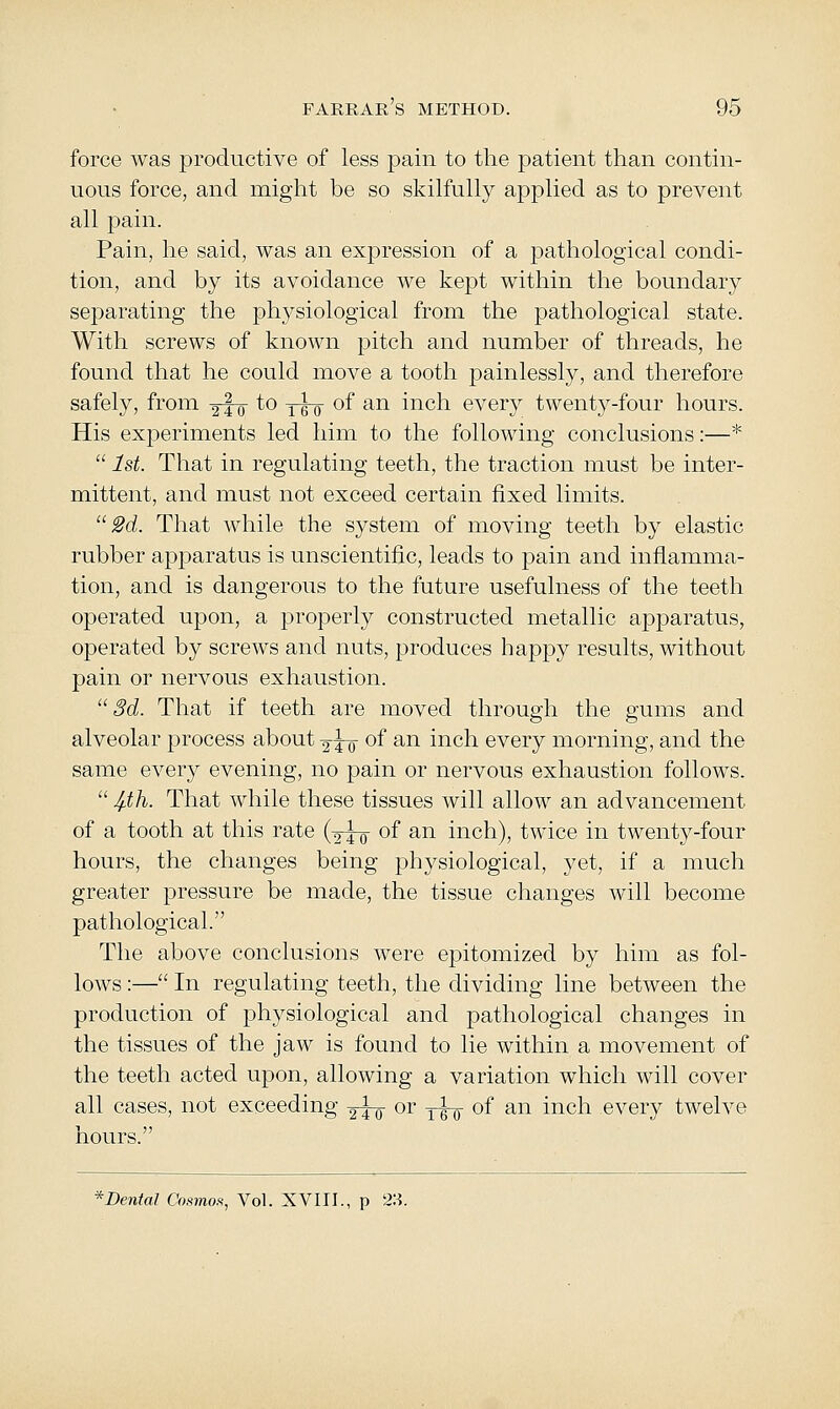 force was productive of less pain to tlie jDatient than contin- uous force, and might be so skilfully applied as to prevent all pain. Pain, he said, was an expression of a pathological condi- tion, and by its avoidance we kept within the boundary separating the physiological from the pathological state. With screws of known pitch and number of threads, he found that he could move a tooth painlessly, and therefore safely, from ^ro ^^ two *^^ ^^ inch every twenty-four hours. His experiments led him to the following conclusions:—*  1st. That in regulating teeth, the traction must be inter- mittent, and must not exceed certain fixed limits. 2d. That while the system of moving teeth by elastic rubber apparatus is unscientific, leads to pain and inflamma- tion, and is dangerous to the future usefulness of the teeth operated upon, a properly constructed metallic apparatus, operated by screws and nuts, produces happy results, without pain or nervous exhaustion. 3d. That if teeth are moved through the gums and alveolar i:)rocess about ^to ^^ ^^ ii^ch every morning, and the same every evening, no pain or nervous exhaustion follows.  4.th. That while these tissues will allow an advancement of a tooth at this rate (2-^0 of an inch), twice in twenty-four hours, the changes being physiological, yet, if a much greater pressure be made, the tissue changes will become pathological. The above conclusions were epitomized by him as fol- lows :— In regulating teeth, the dividing line between the production of physiological and pathological changes in the tissues of the jaw is found to lie within a movement of the teeth acted upon, allowing a variation which will cover all cases, not exceeding 2^ or -j^ of an inch every twelve hours. * Dental Cosmo.% Vol. XVIII., p 28.