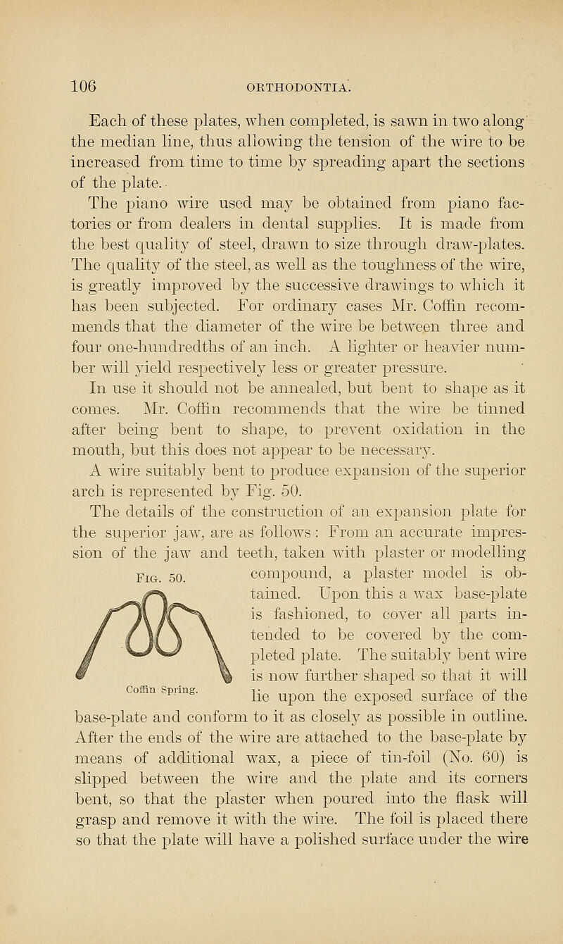 Each of these plates, when completed, is sawn in two along' the median line, thus allowing the tension of the wire to be increased from time to time by spreading apart the sections of the plate. The piano wire used may be obtained from j)iano fac- tories or from dealers in dental supplies. It is made from the best quality of steel, drawn to size through draw-plates. The quality of the steel, as well as the toughness of the wire, is greatly improved by the successive drawings to which it has been subjected. For ordinary cases Mr. Coffin recom- mends that the diameter of the wire be between three and four one-hundredths of an inch. A lighter or heavier num- ber will yield respectively less or greater pressure. In use it should not be annealed, but bent to shape as it comes. Mr. Coffin recommends that the wire be tinned after being bent to shape, to prevent oxidation in the mouth, but this does not appear to be necessary. A wire suitably bent to produce expansion of the superior arch is represented by Fig. 50. The details of the construction of an expansion plate for the superior jaw, are as follows : From an accurate impres- sion of the jaw and teeth, taken with plaster or modelling Fig. 50. compound, a plaster model is ob- tained. Upon this a wax base-plate is fashioned, to cover all parts in- tended to be covered by the com- pleted plate. The suitably bent wire is now further shaped so that it will Co n spimg. y[q upon the exposed surface of the base-plate and conform to it as closely as possible in outline. After the ends of the wire are attached to the base-plate by means of additional wax, a piece of tin-foil (No. 60) is slipped between the wire and the plate and its corners bent, so that the plaster when poured into the flask will grasp and remove it with the wire. The foil is placed there so that the plate will have a polished surface under the wire