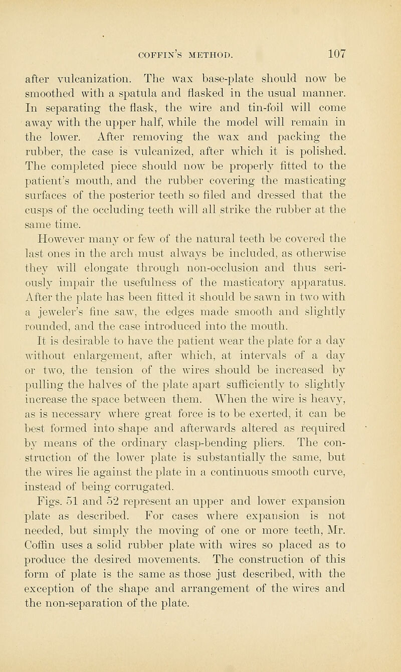 after vulcanization. The wax base-plate should now be smoothed with a spatula and flasked in the usual manner. In separating the flask, the wire and tin-foil will come away with the upper half, while the model will remain in the lower. After removing the wax and packing the rubber, the case is vulcanized, after which it is polished. The completed piece should now be properly fitted to the patient's mouth, and the rubber covering the masticating surfaces of the posterior teeth so filed and dressed that the cusps of the occluding teeth will all strike the rubber at the same time. However many or few of the natural teeth be covered the last ones in the arch must always be included, as otherwise they will elongate through non-occlusion and thus seri- ously impair the usefulness of the masticatory apparatus. After the plate has been fitted it should be sawn in two with a jeweler's fine saw, the edges made smooth and slightly rounded, and the case introduced into the mouth. It is desirable to have the patient wear the plate for a clay without enlargement, after which, at intervals of a day or two, the tension of the wires should be increased by pulling the halves of the plate apart sufficiently to slightly increase the space between them. When the wire is heavy, as is necessary where great force is to be exerted, it can be best formed into shape and afterwards altered as required by means of the ordinary clasp-bending pliers. The con- struction of the lower plate is substantially the same, but the wires lie against the plate in a continuous smooth curve, instead of being corrugated. Figs. 51 and 52 represent an upper and lower expansion plate as described. For cases where expansion is not needed, but simply the moving of one or more teeth, Mr. Coffin uses a solid rubber plate with wires so placed as to produce the desired movements. The construction of this form of plate is the same as those just described, with the exception of the shape and arrangement of the wires and the non-separation of the plate.