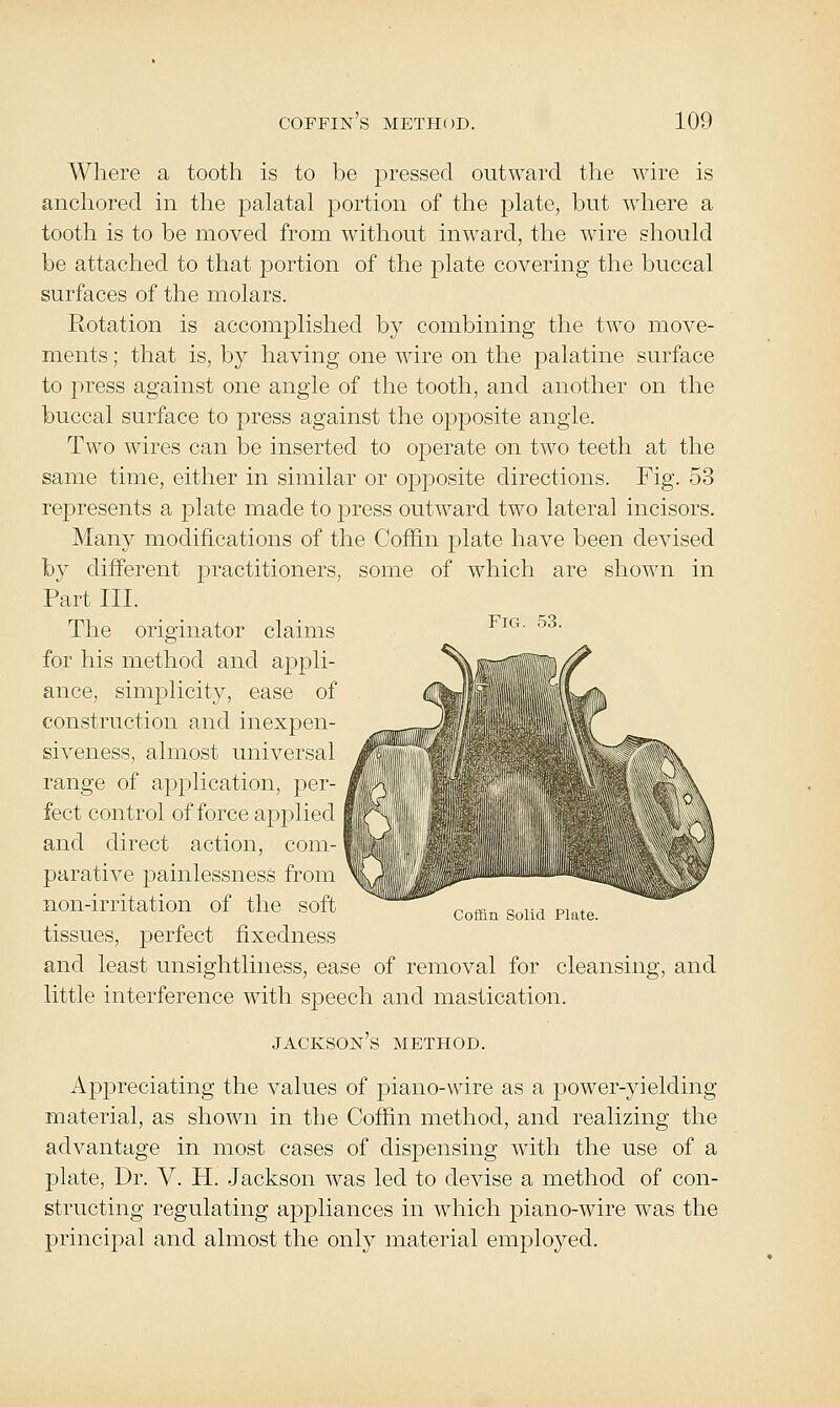 Where a tooth is to be pressed outward the wire is anchored in the palatal portion of the plate, but where a tooth is to be moved from without inward, the wire should be attached to that portion of the plate covering the buccal surfaces of the molars. Rotation is accomplished by combining the two move- ments ; that is, by having one wire on the palatine surface to press against one angle of the tooth, and another on the buccal surface to press against the opposite angle. Two wires can be inserted to operate on two teeth at the same time, either in similar or opposite directions. Fig. 53 represents a plate made to press outward two lateral incisors. Many modifications of the Coffin plate have been devised by different practitioners, some of which are shown in Part III. The originator claims ^^^' ^^' for his method and appli- ance, simplicity, ease of construction and inexpen- siveness, almost universal range of application, per- fect control offeree applied and direct action, com- parative i3ainlessness from non-irritation of the soft tissues, perfect fixedness and least unsightliness, ease of removal for cleansing, and little interference with speech and mastication. Jackson's method. Appreciating the values of piano-wire as a power-yielding material, as shown in the Coffin method, and realizing the advantage in most cases of dispensing with the use of a plate, Dr. V. H. Jackson was led to devise a method of con- structing regulating appliances in which piano-wire was the principal and almost the only material employed. Coffin Solid Plate.