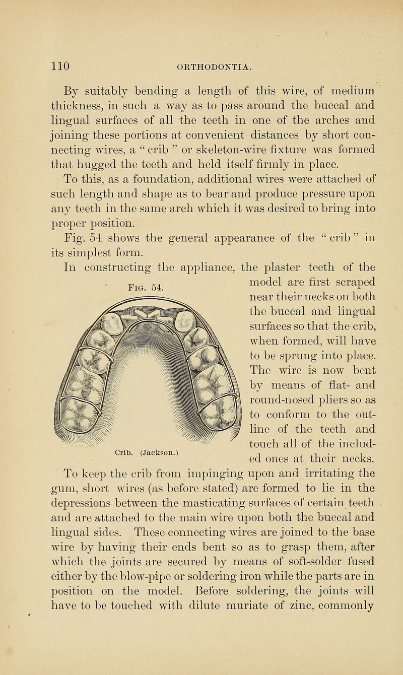 By suitably bending a length of this wire, of medium thickness, in such a way as to pass around the buccal and lingual surfaces of all the teeth in one of the arches and joining these portions at convenient distances by short con- necting wires, a  crib  or skeleton-wire fixture was formed that hugged the teeth and held itself firmly in place. To this, as a foundation, additional wires were attached of such length and shape as to bear and produce pressure upon any teeth in the same arch which it was desired to bring into proper position. Fig. 54 shows the general appearance of the  crib  in its simplest form. In constructing the appliance, the plaster teeth of the model are first scraj)ed near their necks on both the buccal and lingual surfaces so that the crib, when formed, will have to be sprung into place. The wire is now bent by means of flat- and round-nosed pliers so as to conform to the out- line of the teeth and touch all of the includ- (Jackson.) Crib. ed ones at their necks. To keep the crib from impinging upon and irritating the gum, short wires (as before stated) are formed to lie in the depressions between the masticating surfaces of certain teeth and are attached to the main wire upon both the buccal and lingual sides. These connecting wires are joined to the base wire by having their ends bent so as to grasp them, after which the joints are secured by means of soft-solder fused either by the blow-pipe or soldering iron while the parts are in position on the model. Before soldering, the joints will have to be touched with dilute muriate of zinc, commonly