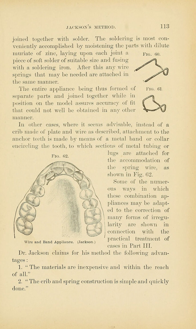 Fig. 61. joined together with solder. The soldering is most con- veniently accomplished by moistening the parts with dilute muriate of zinc, laying upon each joint a ^ig. 60. piece of soft solder of suitable size and fusing with a soldering iron. After this any wire springs that may be needed are attached in the same manner. The entire appliance being thus formed of separate parts and joined together while in position on the model assures accuracy of fit that could not well be obtained in any other manner. In other cases, where it seems advisable, instead of a crib made of plate and wire as described, attachment to the anchor teeth is made by means of a metal band or collar encircling the tooth, to which sections of metal tubing or p „^ lugs are attached for ,^==,_^ the accommodation of the spring wire, as shown in Fig. 62. Some of the numer- ous ways in which these combination ap- pliances may be adaj^t- ed to the correction of many forms of irregu- larity are shown in connection with the practical treatment of cases in Part III. Dr. Jackson claims for his method the following advan- tages : 1.  The materials are inexpensive and within the reach of all. 2.  The crib and spring construction is simple and quickly done. Wire and Band Appliance. (Jackson.)