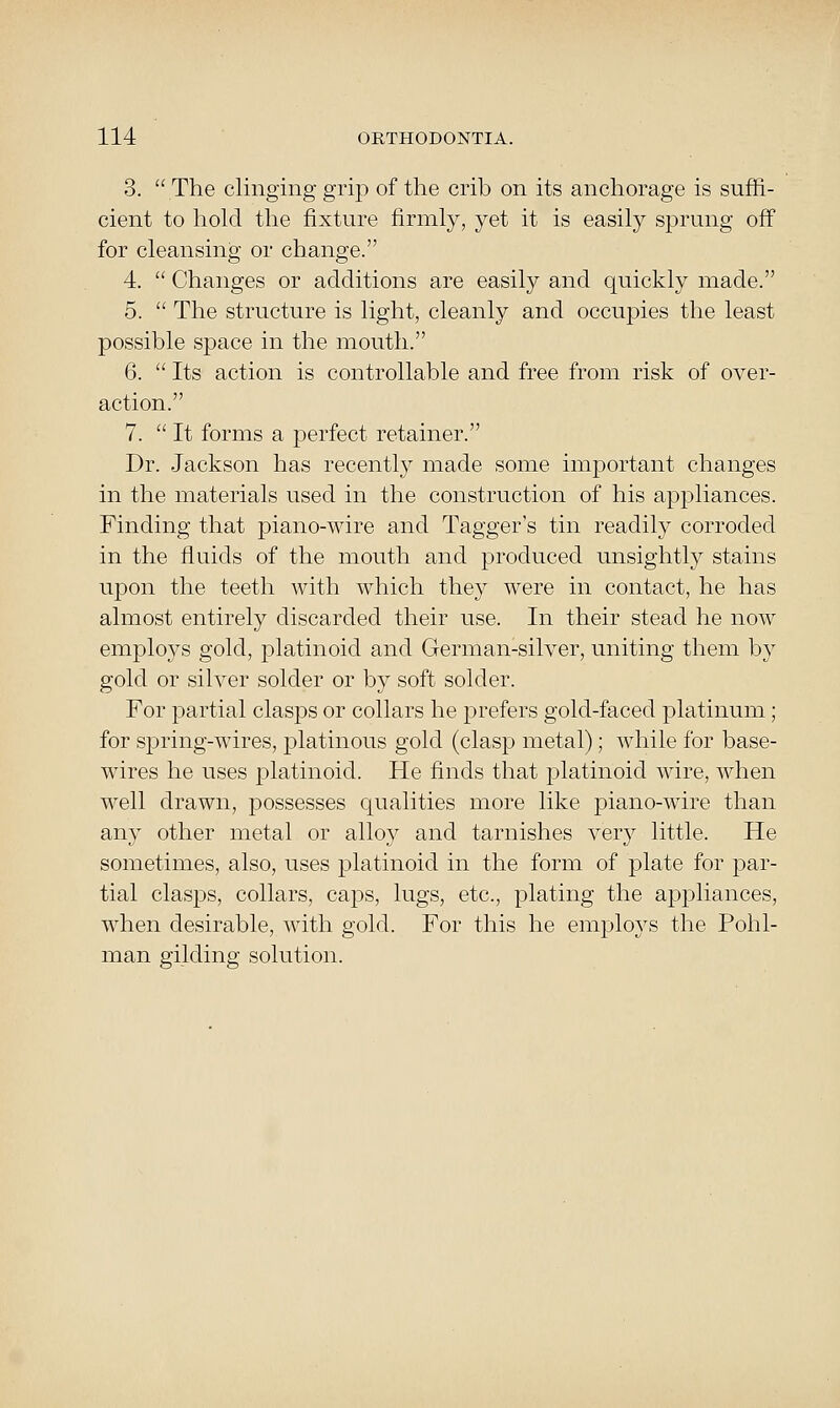 3. The clinging grip of the crib on its anchorage is suffi- cient to liold the fixture firmly, yet it is easily sprung off for cleansing or change. 4.  Changes or additions are easily and quickly made. 5.  The structure is light, cleanly and occupies the least possible space in the mouth. 6.  Its action is controllable and free from risk of over- action. 7.  It forms a perfect retainer. Dr. Jackson has recently made some important changes in the materials used in the construction of his appliances. Finding that piano-wire and Tagger's tin readily corroded in the fluids of the mouth and produced unsightly stains upon the teeth with which they were in contact, he has almost entirely discarded their use. In their stead he now employs gold, platinoid and German-silver, uniting them by gold or silver solder or by soft solder. For partial clasps or collars he prefers gold-faced platinum; for spring-wires, platinous gold (clasp metal); while for base- wires he uses platinoid. He finds that platinoid wire, when well drawn, possesses qualities more like piano-wire than any other metal or alloy and tarnishes very little. He sometimes, also, uses platinoid in the form of plate for par- tial clasps, collars, caps, lugs, etc., plating the appliances, when desirable, with gold. For this he employs the Pohl- man gilding solution.