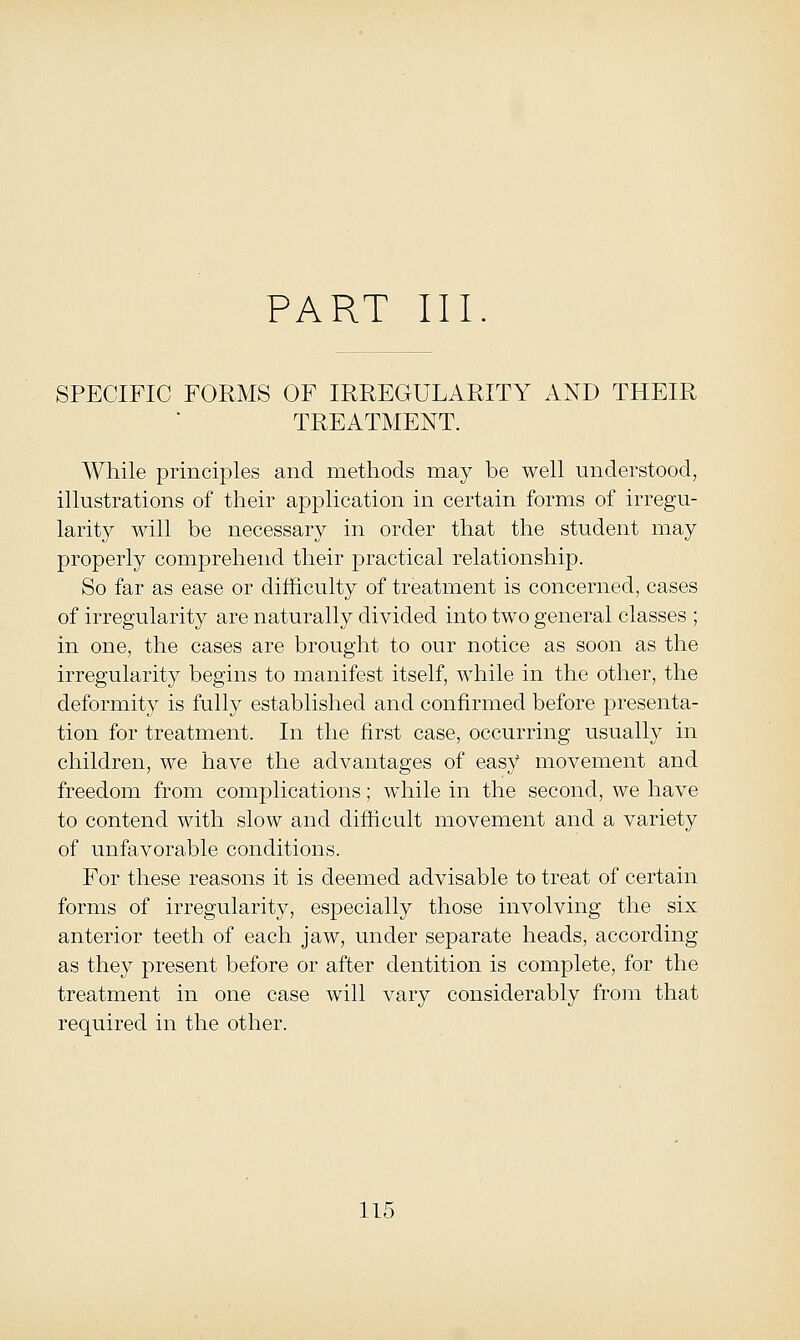 PART III SPECIFIC FORMS OF IRREGULARITY AND THEIR TREATMENT. While principles and methods may be well understood, illustrations of their application in certain forms of irregu- larity will be necessary in order that the student may properly comprehend their practical relationship. So far as ease or difficulty of treatment is concerned, cases of irregularity are naturally divided into two general classes ; in one, the cases are brought to our notice as soon as the irregularity begins to manifest itself, while in the other, the deformity is fully established and confirmed before presenta- tion for treatment. In the first case, occurring usually in children, we have the advantages of easy movement and freedom from complications; while in the second, we have to contend with slow and difficult movement and a variety of unfavorable conditions. For these reasons it is deemed advisable to treat of certain forms of irregularity, especially those involving the six anterior teeth of each jaw, under separate heads, according as they present before or after dentition is complete, for the treatment in one case will vary considerably from that required in the other.