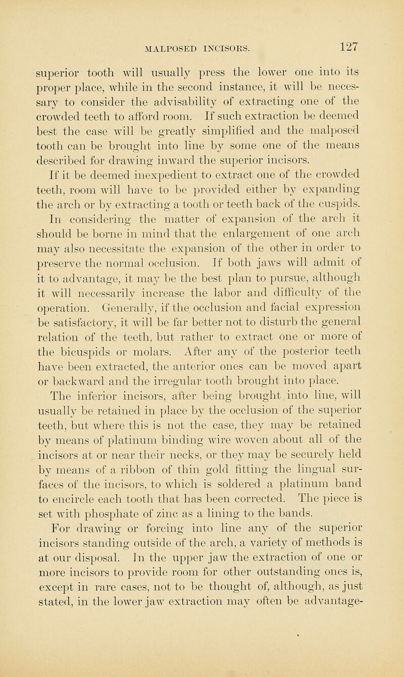 superior tooth will usually press the lower one into its proper place, while in the second instance, it will be neces- sary to consider the advisability of extracting one of the crowded teeth to afford room. If such extraction be deemed best the case will be greatly simplified and the malposed tooth can be brought into line by some one of the means described for drawing inward the suj)erior incisors. If it be deemed inexpedient to extract one of the crowded teeth, room will have to be provided either by expanding the arch or by extracting a tooth or teeth back of the cuspids. In considering the matter of expansion of the arch it should be borne in mind that the enlargement of one arch may also necessitate the expansion of the other in order to preserve the normal occlusion. If both jaws will admit of it to advantage, it may be the best plan to pursue, although it will necessarily increase the labor and difficulty of the operation. Generally, if the occlusion and facial expression be satisfactory, it will be far better not to disturb the general relation of the teeth, but rather to extract one or more of the bicuspids or molars. After any of the posterior teeth have been extracted, the anterior ones can be moved apart or backward and the irregular tooth brought into place. The inferior incisors, after being brought into line, will usually be retained in place by the occlusion of the superior teeth, but where this is not the case, they may be retained by means of platinum binding wire woven about all of the incisors at or near their necks, or they may be securely held by means of a ribbon of thin gold fitting the lingual sur- faces of the incisors, to which is soldered a platinum band to encircle each tooth that has been corrected. The piece is set with phosphate of zinc as a lining to the bands. For drawing or forcing into line any of the superior incisors standing outside of the arch, a variety of methods is at our disposal. In the upper jaw the extraction of one or more incisors to provide room for other outstanding ones is, except in rare cases, not to be thought of, although, as just stated, in the lower jaw extraction may often be advantage-