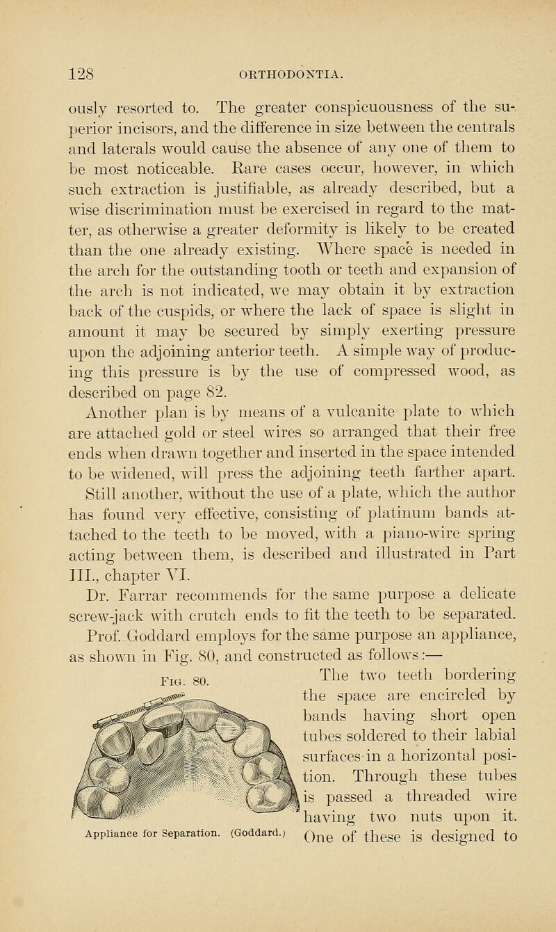 ously resorted to. The greater conspicuousness of the su- perior incisors, and the difference in size between the centrals and laterals would cause the absence of any one of them to be most noticeable. Rare cases occur, however, in which such extraction is justifiable, as already described, but a wise discrimination must be exercised in regard to the mat- ter, as otherwise a greater deformity is likely to be created than the one already existing. Where space is needed in the arch for the outstanding tooth or teeth and expansion of the arch is not indicated, we may obtain it by extraction back of the cuspids, or where the lack of space is slight in amount it may be secured by simply exerting pressure upon the adjoining anterior teeth. A simple way of produc- ing this pressure is by the use of compressed wood, as described on page 82. Another plan is by means of a vulcanite plate to which are attached gold or steel wires so arranged that their free ends when drawn together and inserted in the space intended to be widened, will press the adjoining teeth farther apart. Still another, without the use of a plate, which the author has found very effective, consisting of platinum bands at- tached to the teeth to be moved, with a piano-wire spring acting between them, is described and illustrated in Part III., chapter VI. Dr. Farrar recommends for the same purpose a delicate screw-jack with crutch ends to fit the teeth to be separated. Prof.-Goddard employs for the same purpose an appliance, as shown in Fig. 80, and constructed as follows:— The two teeth bordering the space are encircled by bands having short open tubes soldered to their labial surfaces-in a horizontal posi- tion. Through these tubes is passed a threaded wire having two nuts uj^on it. One of these is designed to Appliance for Separation. (Goddard.;