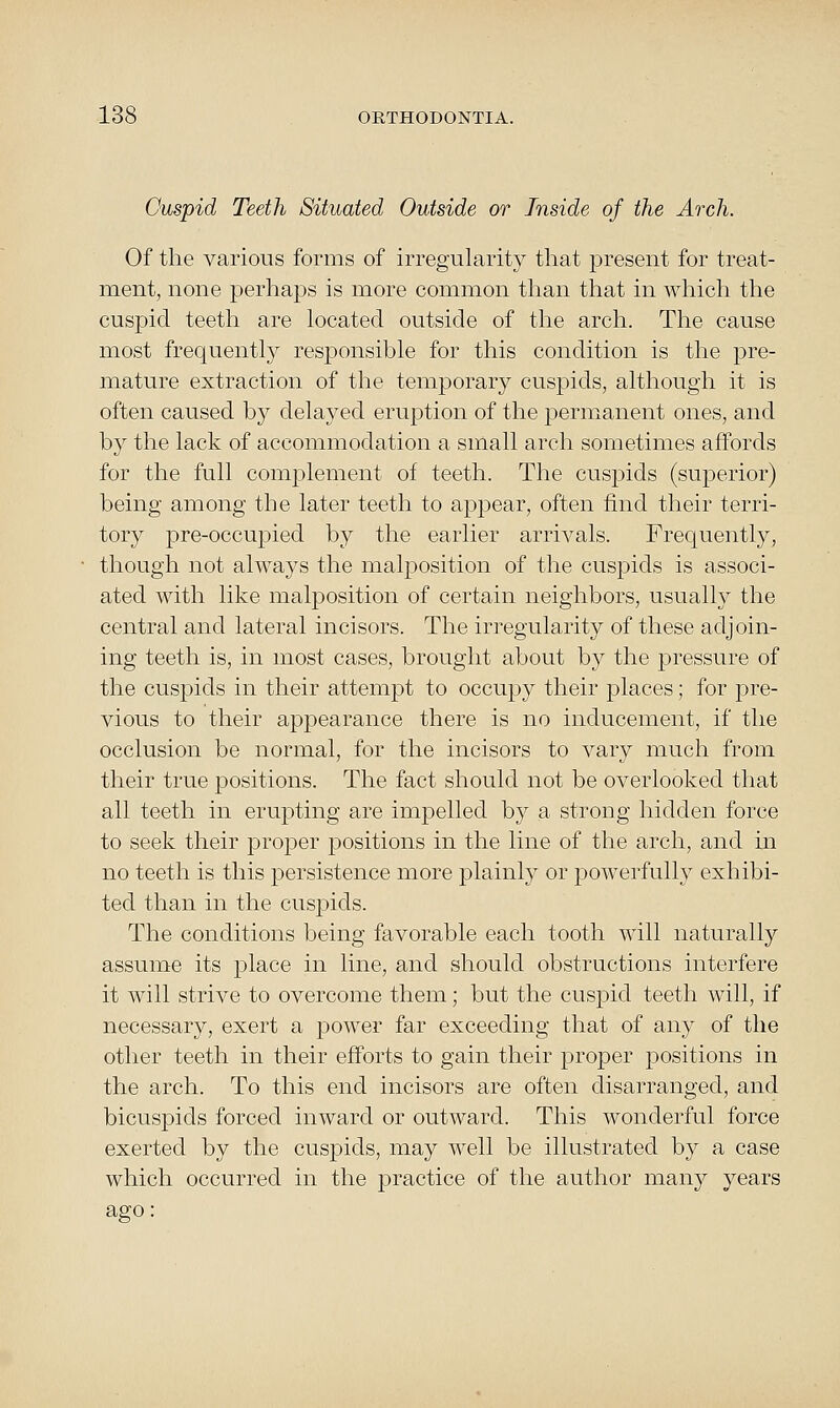 Cuspid Teeth Situated Outside or Inside of the Arch. Of the various forms of irregularity that present for treat- ment, none perhaps is more common than that in wliich the cuspid teeth are located outside of the arch. The cause most frequently responsible for this condition is the pre- mature extraction of the temporary cuspids, although it is often caused by delayed eruption of the permanent ones, and by the lack of accommodation a small arch sometimes affords for the full complement of teeth. The cuspids (superior) being among the later teeth to appear, often find their terri- tory pre-occupied by the earlier arrivals. Frequently, though not always the malposition of the cuspids is associ- ated with like malposition of certain neighbors, usually the central and lateral incisors. The irregularity of these adjoin- ing teeth is, in most cases, brought about by the pressure of the cuspids in their attempt to occupy their places; for pre- vious to their appearance there is no inducement, if the occlusion be normal, for the incisors to vary much from their true positions. The fact should not be overlooked that all teeth in erupting are impelled by a strong hidden force to seek their jDroper positions in the line of the arch, and in no teeth is this persistence more plainly or powerfully exhibi- ted than in the cuspids. The conditions being favorable each tooth will naturally assume its place in line, and should obstructions interfere it will strive to overcome them; but the cuspid teeth will, if necessary, exert a power far exceeding that of any of the other teeth in their efforts to gain their proper positions in the arch. To this end incisors are often disarranged, and bicuspids forced inward or outward. This wonderful force exerted by the cuspids, may well be illustrated by a case which occurred in the practice of the author many years ago: