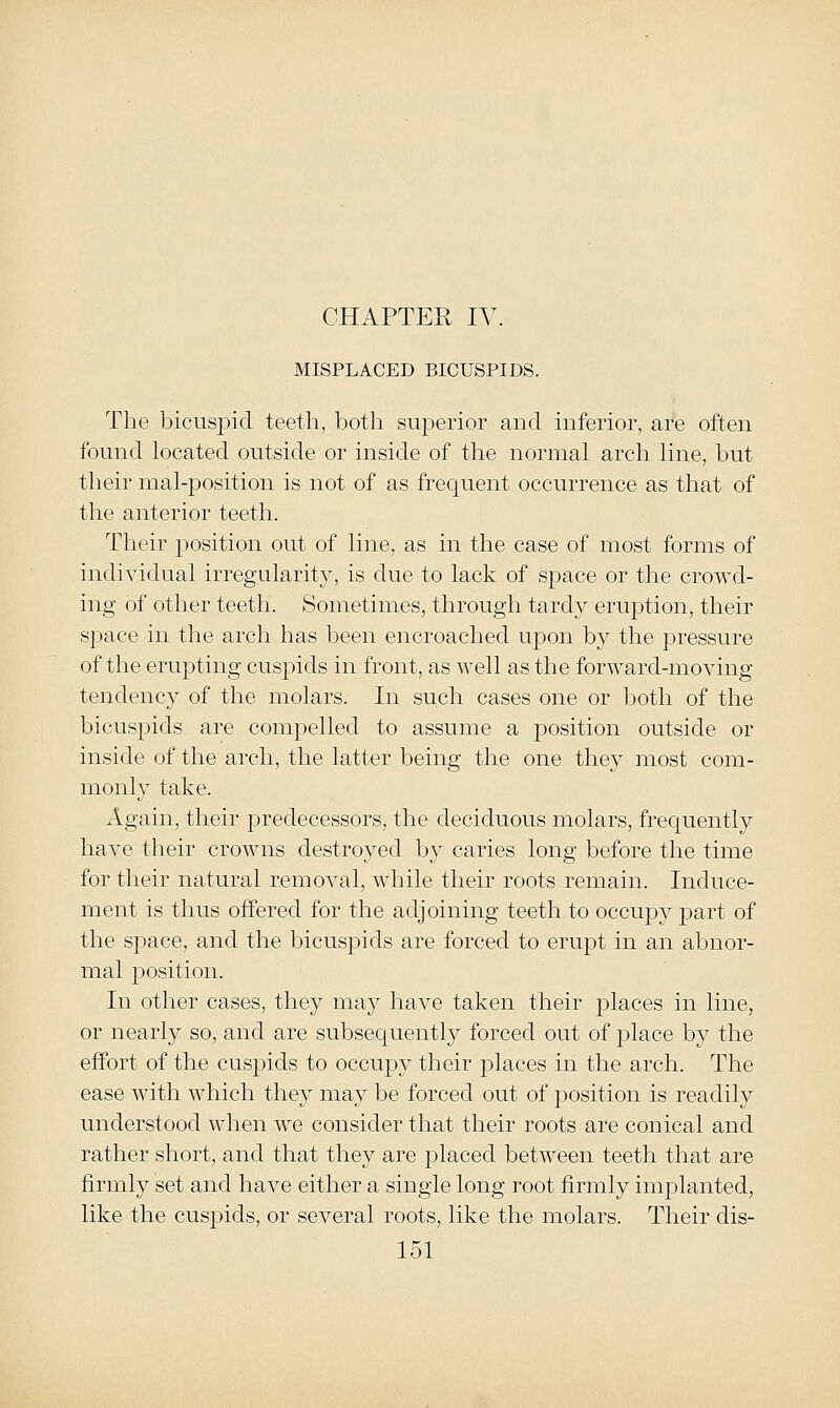 MISPLACED BICUSPIDS. The l3icusj)icl teeth, both superior and inferior, are often found located outside or inside of the normal arch line, but their mal-position is not of as frequent occurrence as that of the anterior teeth. Their position out of line, as in the case of most forms of individual irregularity, is due to lack of space or the crowd- ing of other teeth. Sometimes, through tardy eruption, their space in the arch has been encroached upon by the pressure of the erupting cuspids in front, as well as the forward-moving tendency of the molars. In such cases one or both of the bicuspids are com]3elled to assume a position outside or inside of the arch, the latter being the one they most com- monly take. Again, their predecessors, the deciduous molars, frequently have their crowns destroyed by caries long before the time for their natural removal, while their roots remain. Induce- ment is thus offered for the adjoining teeth to occupy part of the space, and the bicuspids are forced to erupt in an abnor- mal position. In other cases, they may have taken their places in line, or nearly so, and are subsecjuently forced out of place by the effort of the cuspids to occupy their places in the arch. The ease with which they may be forced out of position is readily understood when we consider that their roots are conical and rather short, and that they are placed between teeth that are firmly set and have either a single long root firmly implanted, like the cuspids, or several roots, like the molars. Their dis-