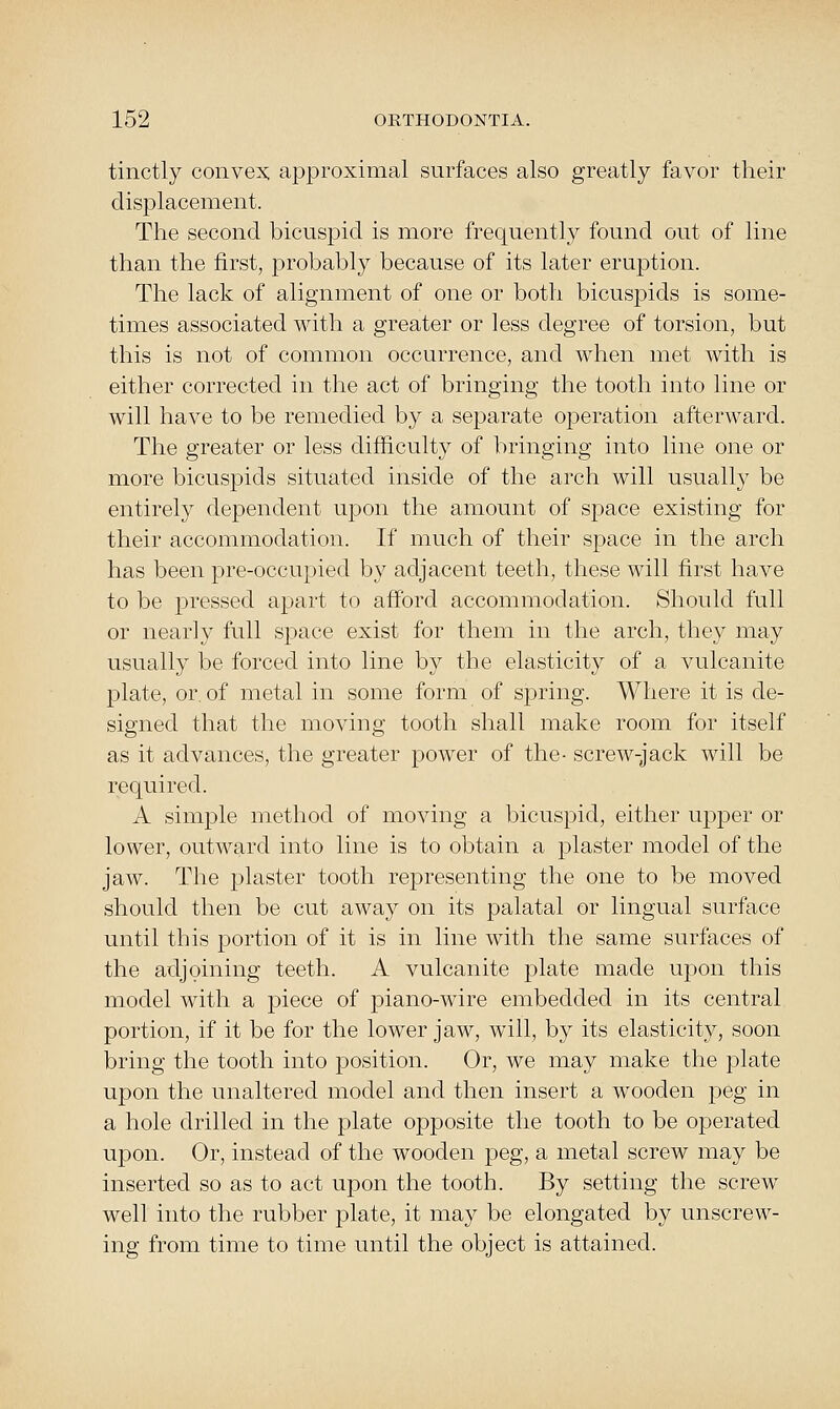 tinctly convex: approximal surfaces also greatly favor their displacement. The second bicuspid is more frequently found out of line than the first, probably because of its later eruption. The lack of alignment of one or both bicuspids is some- times associated with a greater or less degree of torsion, but this is not of common occurrence, and when met with is either corrected in the act of bringing the tooth into line or will have to be remedied by a separate operation afterward. The greater or less difficulty of bringing into line one or more bicuspids situated inside of the arch will usually be entirely dependent upon the amount of space existing for their accommodation. If much of their space in the arch has been pre-occupied by adjacent teeth, these will first have to be pressed apart to afford accommodation. Should full or nearly full space exist for them in the arch, they may usually be forced into line by the elasticity of a vulcanite plate, or. of metal in some form of spring. Where it is de- signed that the moving tooth shall make room for itself as it advances, the greater power of the- screw-jack will be required. A simple method of moving a bicuspid, either upper or lower, outward into line is to obtain a plaster model of the jaw. The plaster tooth representing the one to be moved should then be cut away on its palatal or lingual surface until this portion of it is in line with the same surfaces of the adjoining teeth. A vulcanite plate made upon this model with a piece of piano-wire embedded in its central portion, if it be for the lower jaw, will, by its elasticity, soon bring the tooth into position. Or, we may make the plate upon the unaltered model and then insert a wooden peg in a hole drilled in the plate opposite the tooth to be operated upon. Or, instead of the wooden peg, a metal screw may be inserted so as to act upon the tooth. By setting the screw well into the rubber plate, it may be elongated by unscrew- ing from time to time until the object is attained.