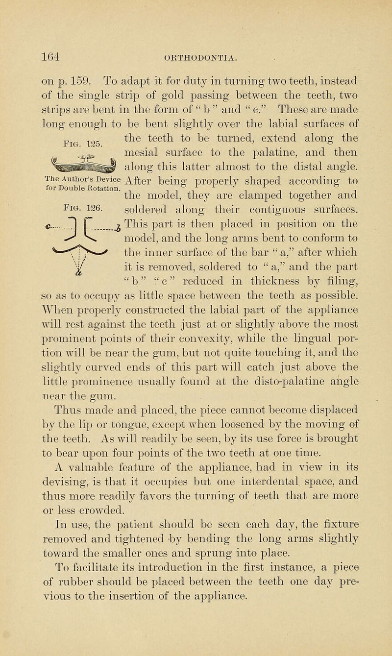 on p. 159. To adapt it for duty in turning two teeth, instead of the single strip of gold j)assing between the teeth, two strips are bent in the form of  b  and  c. These are made long enough to be bent slightly over the labial surfaces of ^ the teeth to be turned, extend along the mesial surface to the palatine, and then along this latter almost to the distal angle. The Author's Device After being proDcrly shaped according to for Double Kotation. ^ ^-^/-^-^--^^ ,'=, the model, they are clamped together and Fig. 126. soldered along their contiguous surfaces. c. 1 r _g This part is then placed in position on the -^ \ model, and the long arms bent to conform to ^—^iT*^-^ the inner surface of the bar  a, after which V' it is removed, soldered to  a, and the part  b   c reduced in thickness by filing, so as to occupy as little space between the teeth as possible. When properly constructed the labial part of the appliance will rest against the teeth just at or slightly 'above the most prominent points of their convexity, while the lingual por- tion will be near the gum, but not quite touching it, and the slightly curved ends of this part wdll catch just above the little prominence usually found at the disto-joalatine angle near the gum. Thus made and placed, the piece cannot become displaced by the lip or tongue, except when loosened by the moving of the teeth. As will readily be seen, by its use force is brought to bear upon four points of the two teeth at one time. A valuable feature of the appliance, had in view in its devising, is that it occupies but one interdental space, and thus more readily favors the turning of teeth that are more or less crowded. In use, the patient should be seen each day, the fixture removed and tightened -by bending the long arms slightly toward the smaller ones and sprung into place. To facilitate its introduction in the first instance, a piece of rubber should be placed between the teeth one day pre- vious to the insertion of the appliance.