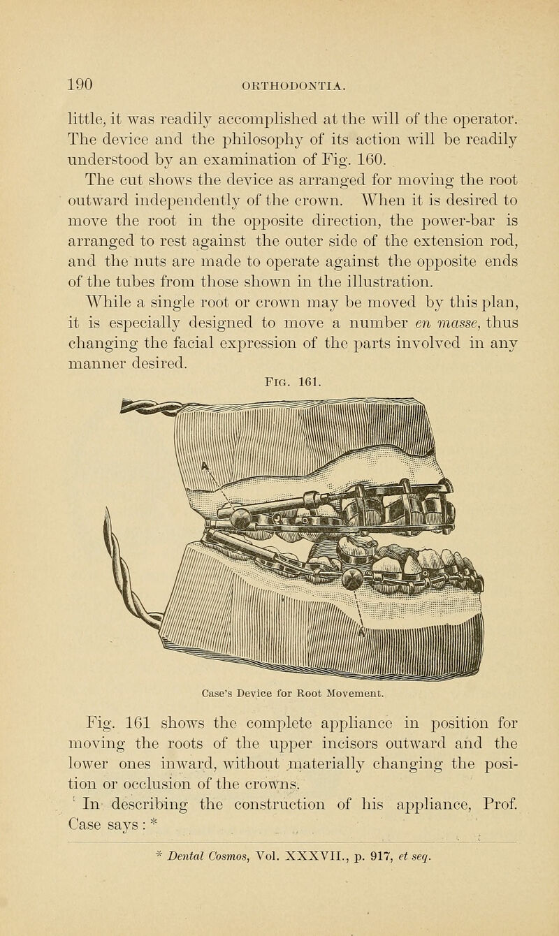 little, it was readily accomplished at the will of the operator. The device and the philosophy of its action will be readily understood by an examination of Fig. 160. ^ The cut shows the device as arranged for moving the root outward independently of the crown. When it is desired to move the root in the opposite direction, the power-bar is arranged to rest against the outer side of the extension rod, and the nuts are made to operate against the opposite ends of the tubes from those shown in the illustration. While a single root or crown may be moved by this plan, it is especially designed to move a number en masse, thus changing the facial expression of the parts involved in any manner desired. Fig. 161. Case's Device for Root Movement. Fig. 161 shows the complete appliance in j)osition for moving the roots of the upper incisors outward and the lower ones inward, without materially changing the posi- tion or occlusion of the crowns. In describing the construction of his appliance, Prof. Case says : * * Dental Cosmos, Vol. XXXVII., p. 917, et seq.