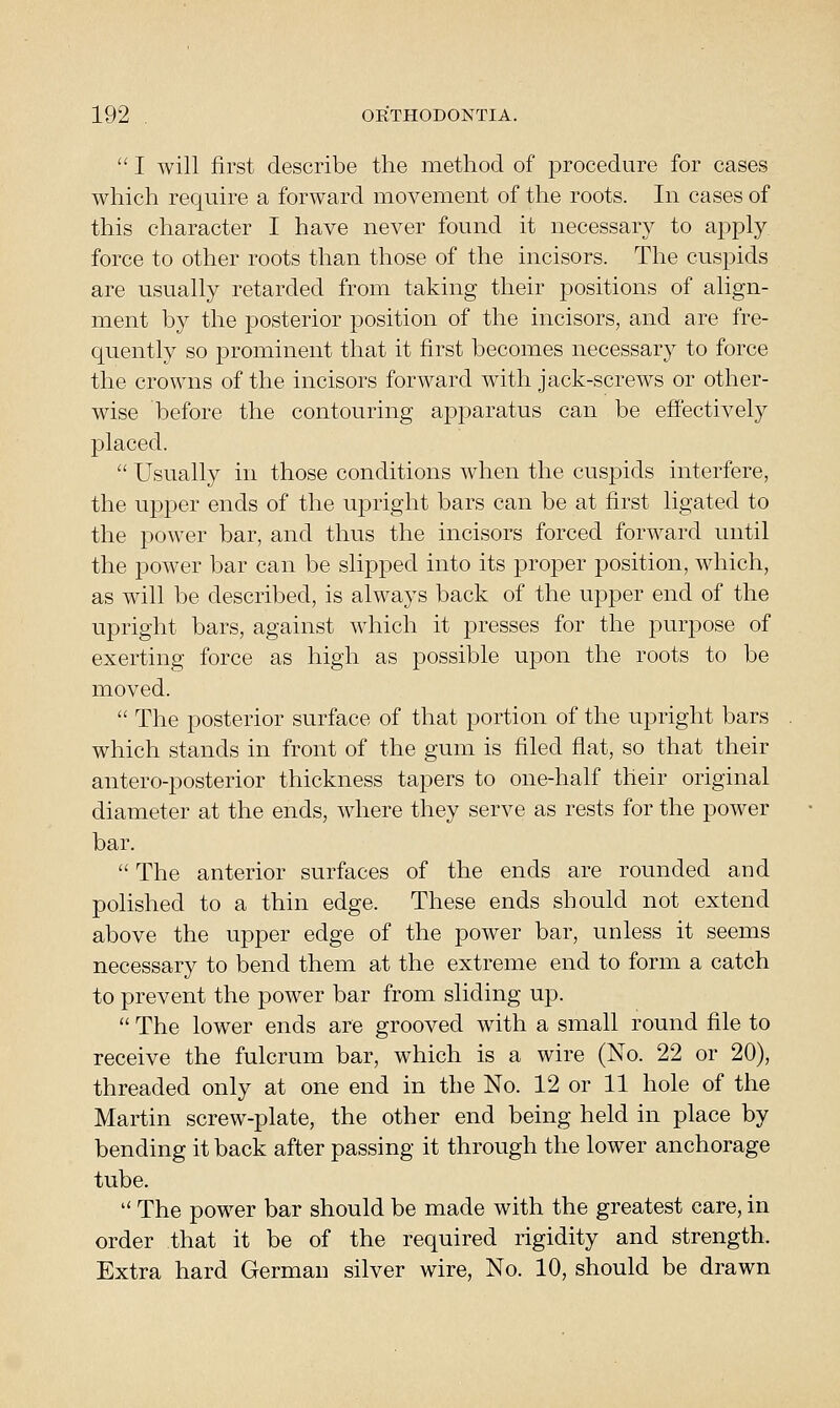  I will first describe the method of procedure for cases which require a forward movement of the roots. In cases of this character I have never found it necessary to apply force to other roots than those of the incisors. The cuspids are usually retarded from taking their positions of align- ment by the posterior position of the incisors, and are fre- quently so prominent that it first becomes necessary to force the crowns of the incisors forward with jack-screws or other- wise before the contouring apparatus can be effectively placed.  Usually in those conditions when the cuspids interfere, the upper ends of the upright bars can be at first ligated to the power bar, and thus the incisors forced forward until the power bar can be slipped into its proper position, which, as will be described, is always back of the upper end of the upright bars, against w^hich it presses for the purpose of exerting force as high as possible upon the roots to be moved.  The posterior surface of that portion of the upright bars which stands in front of the gum is filed flat, so that their antero-posterior thickness tapers to one-half their original diameter at the ends, where they serve as rests for the power bar.  The anterior surfaces of the ends are rounded and polished to a thin edge. These ends should not extend above the upper edge of the power bar, unless it seems necessary to bend them at the extreme end to form a catch to prevent the power bar from sliding up.  The lower ends are grooved wdth a small round file to receive the fulcrum bar, which is a wire (No. 22 or 20), threaded only at one end in the No. 12 or 11 hole of the Martin screw-plate, the other end being held in place by bending it back after passing it through the lower anchorage tube.  The power bar should be made with the greatest care, in order that it be of the required rigidity and strength. Extra hard German silver wire. No. 10, should be drawn