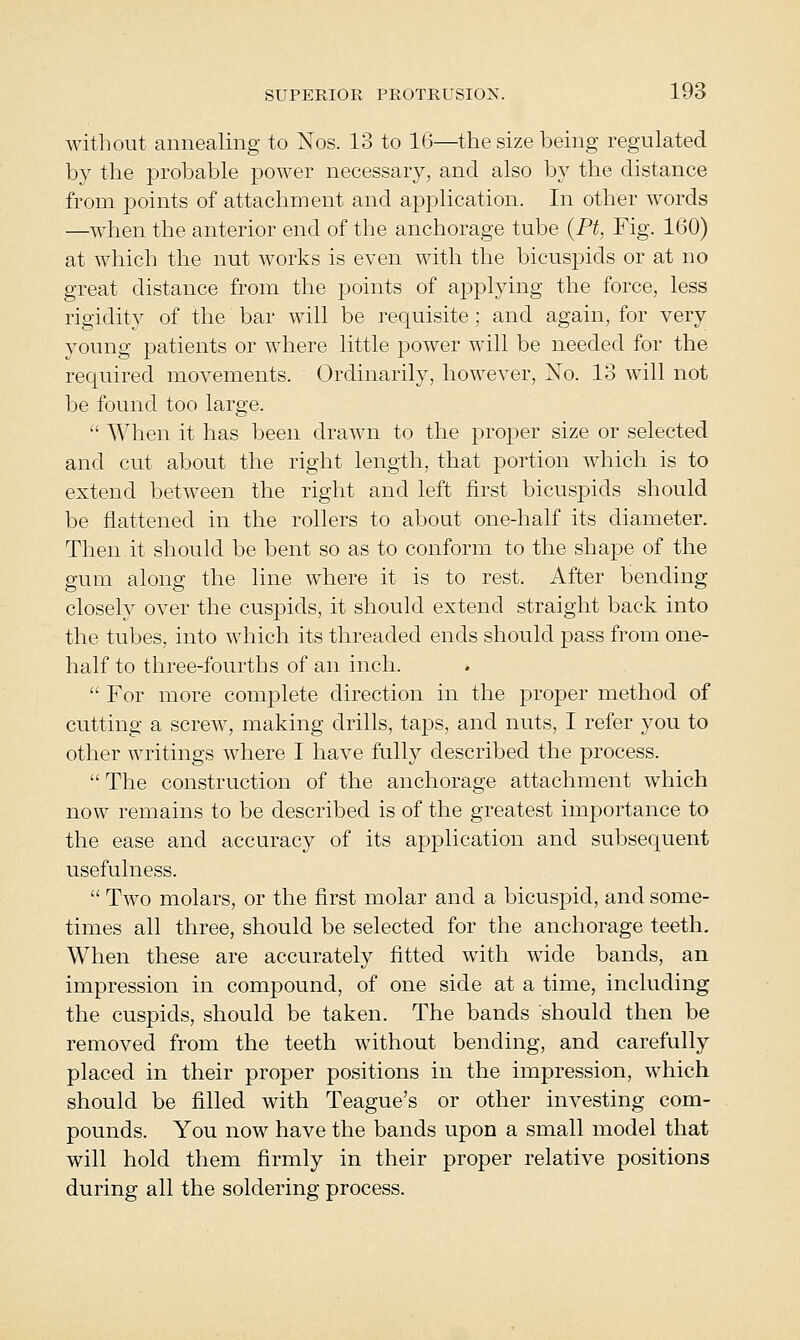 without annealing to Nos. 13 to 16—tliesize being regulated by the probable power necessary, and also by the distance from points of attachment and application. In other words —when the anterior end of the anchorage tube {Pt, Fig. 160) at which the nut works is even with the bicuspids or at no great distance from the points of applying the force, less rigidity of the bar will be requisite ; and again, for very young patients or where little power will be needed for the required movements. Ordinarily, however, No. 13 will not be found too large.  When it has been drawn to the proper size or selected and cut about the right length, that portion which is to extend between the right and left first bicuspids should be flattened in the rollers to about one-half its diameter. Then it should be bent so as to conform to the shape of the gum along the line where it is to rest. After bending closely over the cuspids, it should extend straight back into the tubes, into which its threaded ends should pass from one- half to three-fourths of an inch.  For more complete direction in the proper method of cutting a screw, making drills, taps, and nuts, I refer you to other writings where I have fully described the process.  The construction of the anchorage attachment which now remains to be described is of the greatest importance to the ease and accuracy of its application and subsequent usefulness.  Two molars, or the first molar and a bicuspid, and some- times all three, should be selected for the anchorage teeth. When these are accurately fitted with wide bands, an impression in compound, of one side at a time, including the cuspids, should be taken. The bands should then be removed from the teeth without bending, and carefully placed in their proper positions in the impression, which should be filled with Teague's or other investing com- pounds. You now have the bands upon a small model that will hold them firmly in their proper relative positions during all the soldering process.