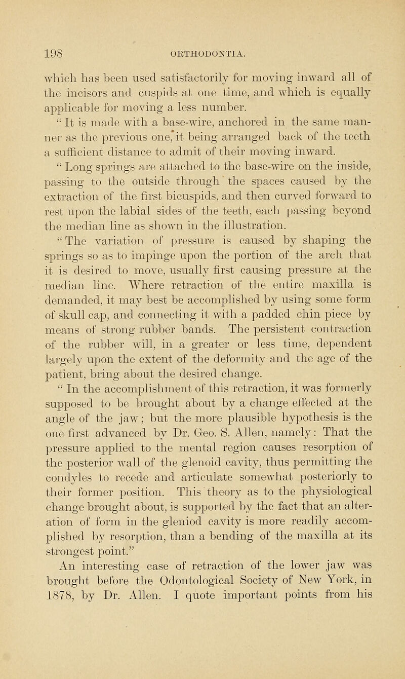 which has been used satisfactorily for moving inward all of the incisors and cuspids at one time, and which is equally applicable for moving a less number.  It is made with a base-wire, anchored in the same man- ner as the previous one, it being arranged back of the teeth a sufficient distance to admit of their moving inward.  Long springs are attached to the base-wire on the inside, passing to the outside through' the spaces caused by the extraction of the first bicuspids, and then curved forward to rest upon the labial sides of the teeth, each passing beyond the median line as shown in the illustration.  The variation of pressure is caused by shaping the springs so as to impinge upon the portion of the arch that it is desired to move, usually first causing pressure at the median line. Where retraction of the entire maxilla is demanded, it may best be accomplished by using some form of skull cap, and connecting it with a padded chin piece by means of strong rubber bands. The persistent contraction of the rubber will, in a greater or less time, dependent largely upon the extent of the deformity and the age of the patient, bring about the desired change.  In the accomplishment of this retraction, it was formerly supposed to be brought about by a change effected at the angle of the jaw; but the more plausible hypothesis is the one first advanced by Dr. Geo. S. Allen, namely: That the pressure applied to the mental region causes resorption of the posterior wall of the glenoid cavity, thus permitting the condyles to recede and articulate somewhat posteriorly to their former position. This theory as to the physiological change brought about, is supported by the fact that an alter- ation of form in the gleniod cavity is more readily accom- plished by resorption, than a bending of the maxilla at its strongest point. An interesting case of retraction of the lower jaw was brought before the Odontological Society of New York, in 1878, by Dr. Allen. I quote important points from his