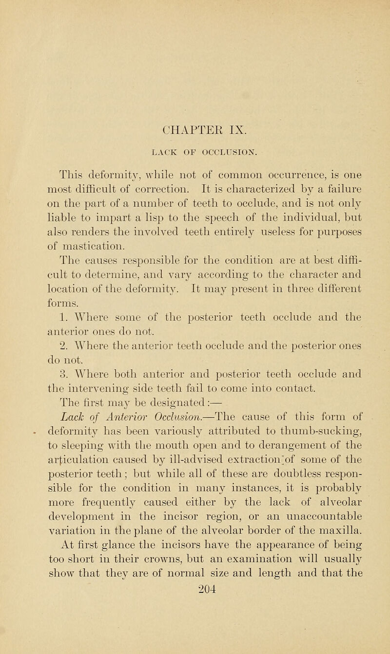 CHAPTER IX. LACK OF OCCLUSION. This deformity, while not of common occurrence, is one most difficult of correction. It is characterized by a failure on the part of a number of teeth to occlude, and is not only liable to impart a lisp to the speech of the individual, but also renders the involved teeth entirely useless for purposes of mastication. The causes responsible for the condition are at best diffi- cult to determine, and vary according to the character and location of the deformity. It may present in three different forms. 1. Where some of the posterior teeth occlude and the anterior ones do not. 2. Where the anterior teeth occlude and the posterior ones do not. 3. Where both anterior and posterior teeth occlude and the intervening side teeth fail to come into contact. The first may be designated:— Lack of Anterior Occlusion.—The cause of this form of deformity has been variously attributed to thumb-sucking, to sleeping with the mouth open and to derangement of the ar|,iculation caused by ill-advised extraction'of some of the posterior teeth; but while all of these are doubtless respon- sible for the condition in many instances, it is probably more frequently caused either by the lack of alveolar development in the incisor region, or an unaccountable variation in the plane of the alveolar border of the maxilla. At first glance the incisors have the appearance of being too short in their crowns, but an examination will usually show that they are of normal size and length and that the