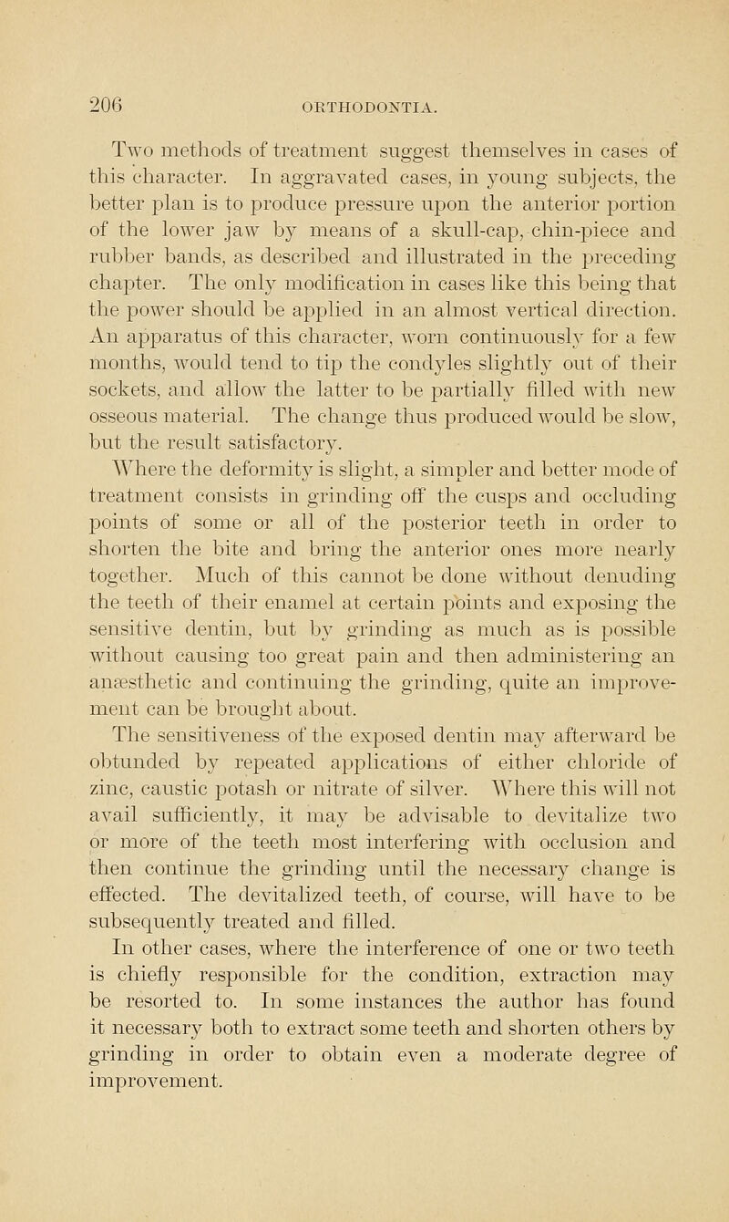 Two methods of treatment suggest themselves in cases of this character. In aggravated cases, in young subjects, the better plan is to produce pressure upon the anterior portion of the lower jaw by means of a skull-cap, chin-piece and rubber bands, as described and illustrated in the preceding- chapter. The only modification in cases like this being that the power should be applied in an almost vertical direction. An apparatus of this character, worn continuously for a few months, would tend to tip the condyles slightly out of their sockets, and allow the latter to be partially filled with new osseous material. The change thus produced would be slow, but the result satisfactory. Where the deformity is slight, a simpler and better mode of treatment consists in grinding off the cusps and occluding points of some or all of the posterior teeth in order to shorten the bite and bring the anterior ones more nearly together. Much of this cannot be done without denuding the teeth of their enamel at certain points and exposing the sensitive dentin, but by grinding as much as is possible without causing too great pain and then administering an anaesthetic and continuing the grinding, quite an improve- ment can be brought about. The sensitiveness of the exposed dentin may afterward be obtunded by repeated applications of either chloride of zinc, caustic potash or nitrate of silver. Where this will not avail sufficiently, it may be advisable to devitalize two or more of the teeth most interfering with occlusion and then continue the grinding until the necessary change is effected. The devitalized teeth, of course, will have to be subsecjuently treated and filled. In other cases, where the interference of one or two teeth is chiefly responsible for the condition, extraction may be resorted to. In some instances the author has found it necessary both to extract some teeth and shorten others by grinding in order to obtain even a moderate degree of improvement.