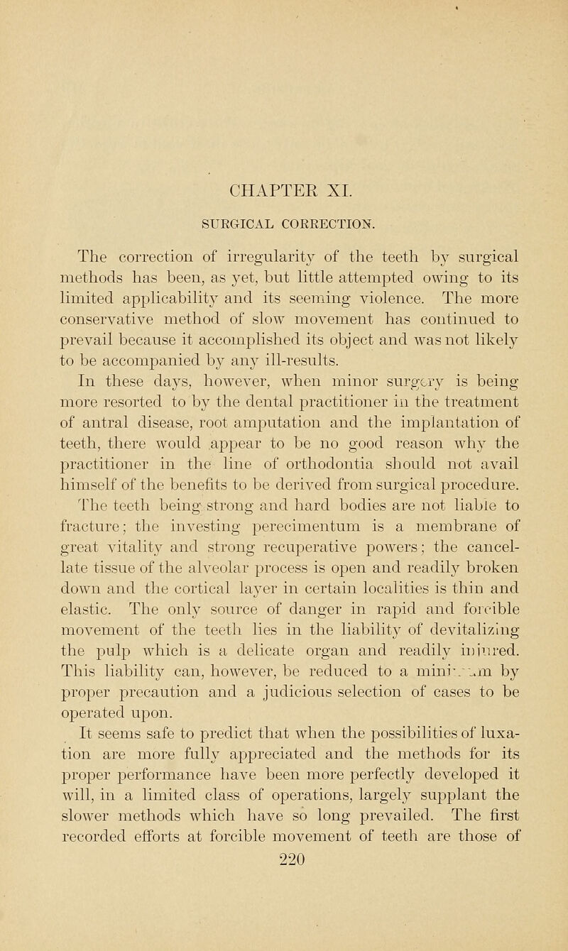 SUEGICAL CORRECTION. The correction of irregularity of the teeth by surgical methods has been, as yet, but little attempted owing to its limited applicability and its seeming violence. The more conservative method of slow movement has continued to prevail because it accomj)lished its object and was not likely to be accompanied by any ill-results. In these days, however, when minor surgery is being more resorted to by the dental practitioner in the treatment of antral disease, root amputation and the implantation of teeth, there would .appear to be no good reason why the practitioner in the line of orthodontia should not avail himself of the benefits to be derived from surgical procedure. The teeth being strong and hard bodies are not liable to fracture; the investing perecimentum is a membrane of great vitality and strong recuperative powders; the cancel- late tissue of the alveolar process is open and readily broken down and the cortical layer in certain localities is thin and elastic. The only source of danger in rapid and foieible movement of the teeth lies in the liability of devitalizhig the pulp which is a delicate organ and readily injured. This liability can, however, be reduced to a mini'/„.m by proper precaution and a judicious selection of cases to be operated upon. It seems safe to predict that when the possibilities of luxa- tion are more fully appreciated and the methods for its proper performance have been more perfectly developed it will, in a limited class of operations, largely supjDlant the slower methods which have so long prevailed. The first recorded efforts at forcible movement of teeth are those of