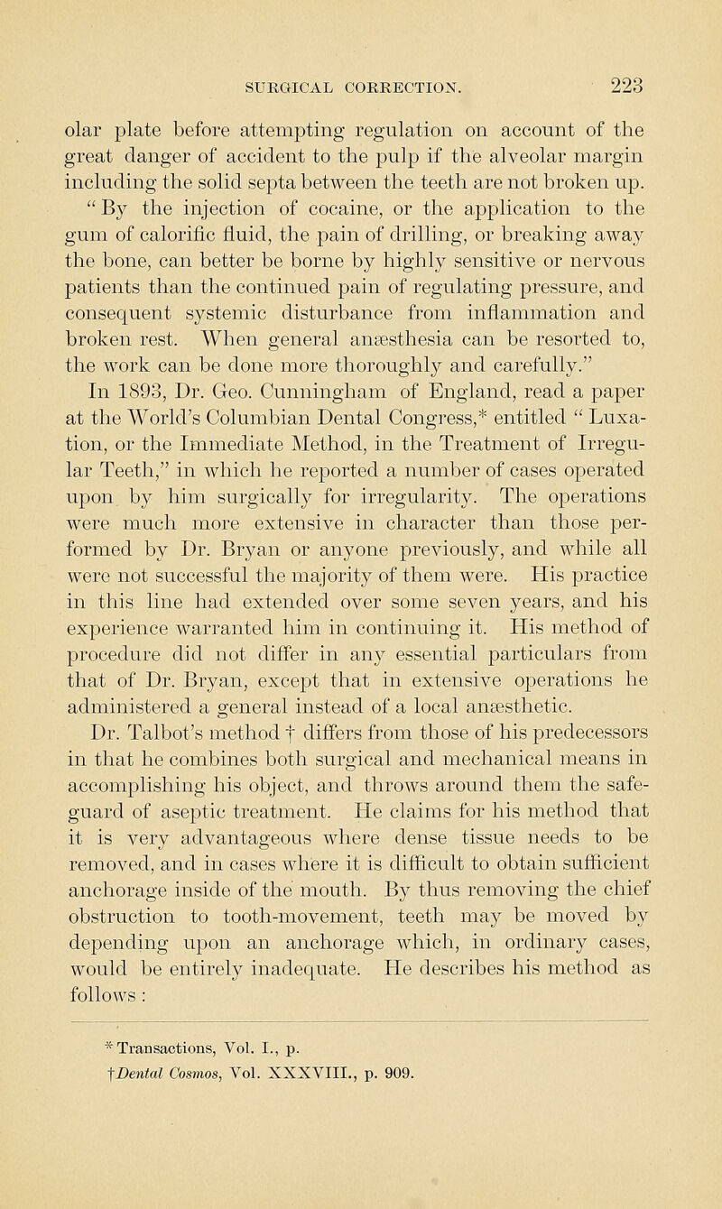 olar plate before attempting regulation on account of the great danger of accident to the pulp if the alveolar margin including the solid septa between the teeth are not broken up.  By the injection of cocaine, or the application to the gum of calorific fluid, the pain of drilling, or breaking away the bone, can better be borne by highly sensitive or nervous patients than the continued pain of regulating pressure, and consequent systemic disturbance from inflammation and broken rest. When general anaesthesia can be resorted to, the work can be done more thoroughly and carefully. In 1893, Dr. Geo. Cunningham of England, read a paper at the World's Columbian Dental Congress,* entitled  Luxa- tion, or the Immediate Method, in the Treatment of Irregu- lar Teeth, in which he reported a number of cases operated upon by him surgically for irregularity. The operations were much more extensive in character than those per- formed by Dr. Bryan or anyone previously, and while all were not successful the majority of them were. His practice in this line had extended over some seven years, and his experience warranted him in continuing it. His method of procedure did not differ in any essential particulars from that of Dr. Bryan, except that in extensive operations he administered a general instead of a local angesthetic. Dr. Talbot's method f differs from those of his predecessors in that he combines both surgical and mechanical means in accomplishing his object, and throws around them the safe- guard of aseptic treatment. He claims for his method that it is very advantageous where dense tissue needs to be removed, and in cases where it is difficult to obtain sufficient anchorage inside of the mouth. By thus removing the chief obstruction to tooth-movement, teeth may be moved by depending upon an anchorage which, in ordinary cases, would be entirely inadequate. He describes his method as follows : * Transactions, Vol. I., p.