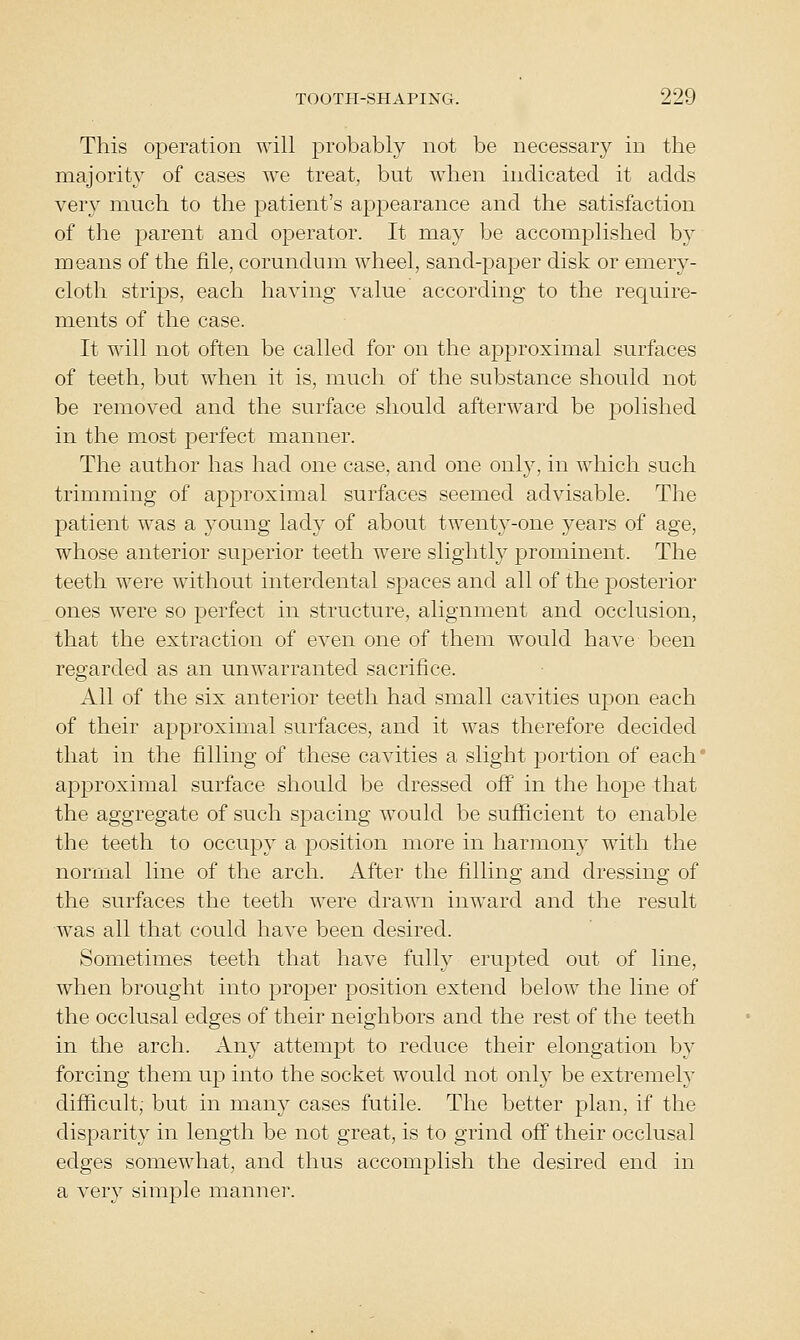 This operation will probably not be necessary in the majority of cases we treat, but when indicated it adds very much to the patient's appearance and the satisfaction of the parent and operator. It may be accomplished by means of the file, corundum wheel, sand-paper disk or emery- cloth strips, each having value according to the require- m.ents of the case. It will not often be called for on the approximal surfaces of teeth, but when it is, much of the substance should not be removed and the surface should afterward be polished in the most perfect manner. The author has had one case, and one only, in which such trimming of approximal surfaces seemed advisable. The patient was a young lady of about twenty-one years of age, whose anterior superior teeth were slightly prominent. The teeth were without interdental spaces and all of the posterior ones were so perfect in structure, alignment and occlusion, that the extraction of even one of them would have been regarded as an unwarranted sacrifice. All of the six anterior teeth had small cavities upon each of their approximal surfaces, and it was therefore decided that in the filling of these cavities a slight portion of each' approximal surface should be dressed off in the hope that the aggregate of such spacing would be sufficient to enable the teeth to occupy a position more in harmony with the normal line of the arch. After the filling and dressing of the surfaces the teeth were drawn inward and the result was all that could have been desired. Sometimes teeth that have fully erupted out of line, when brought into proper position extend below the line of the occlusal edges of their neighbors and the rest of the teeth in the arch. Any attempt to reduce their elongation by forcing them up into the socket would not only be extremely difficult; but in many cases futile. The better plan, if the disparity in length be not great, is to grind off their occlusal edges somewhat, and thus accomplish the desired end in a very simple manner.