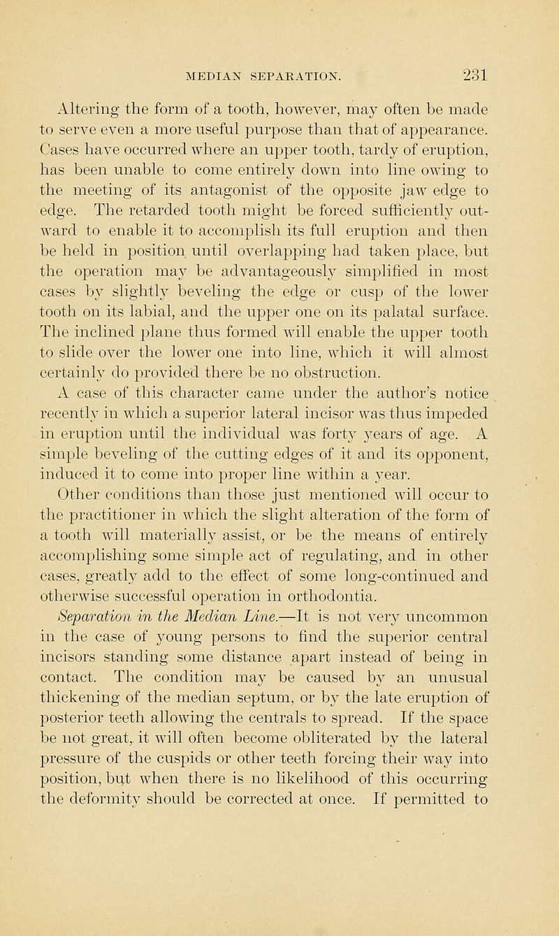 Altering the form of a tooth, however, may often be made to serve even a more useful purpose than that of appearance. Cases have occurred where an upper tooth, tardy of eruption, has been unable to come entirely down into line owing to the meeting of its antagonist of the opposite jaw edge to edge. The retarded tooth might be forced sufficiently out- ward to enable it to accomplish its full eruption and then be held in position until overlapping had taken place, but the operation may be advantageously simplified in most cases by slightly beveling the edge or cusp of the lower tooth on its labial, and the upper one on its palatal surface. The inclined plane thus formed will enable the upper tooth to slide over the lower one into line, which it will almost certainly do provided there be no obstruction. A case of this character came under the author's notice recently in which a superior lateral incisor was thus impeded in eruption until the individual was forty years of age. A simple beveling of the cutting edges of it and its opponent, induced it to come into proper line within a year. Other conditions than those just mentioned will occur to the practitioner in which the slight alteration of the form of a tooth will materially assist, or be the means of entirely accomplishing some simple act of regulating, and in other cases, greatly add to the effect of some long-continued and otherwise successful operation in orthodontia. Separation in the Median Line.—It is not very uncommon in the case of young persons to find the superior central incisors standing some distance apart instead of being in contact. The condition may be caused by an unusual thickening of the median septum, or by the late eruption of posterior teeth allowing the centrals to spread. If the space be not great,, it will often become obliterated by the lateral pressure of the cuspids or other teeth forcing their way into position, but when there is no likelihood of this occurring the deformity should be corrected at once. If permitted to