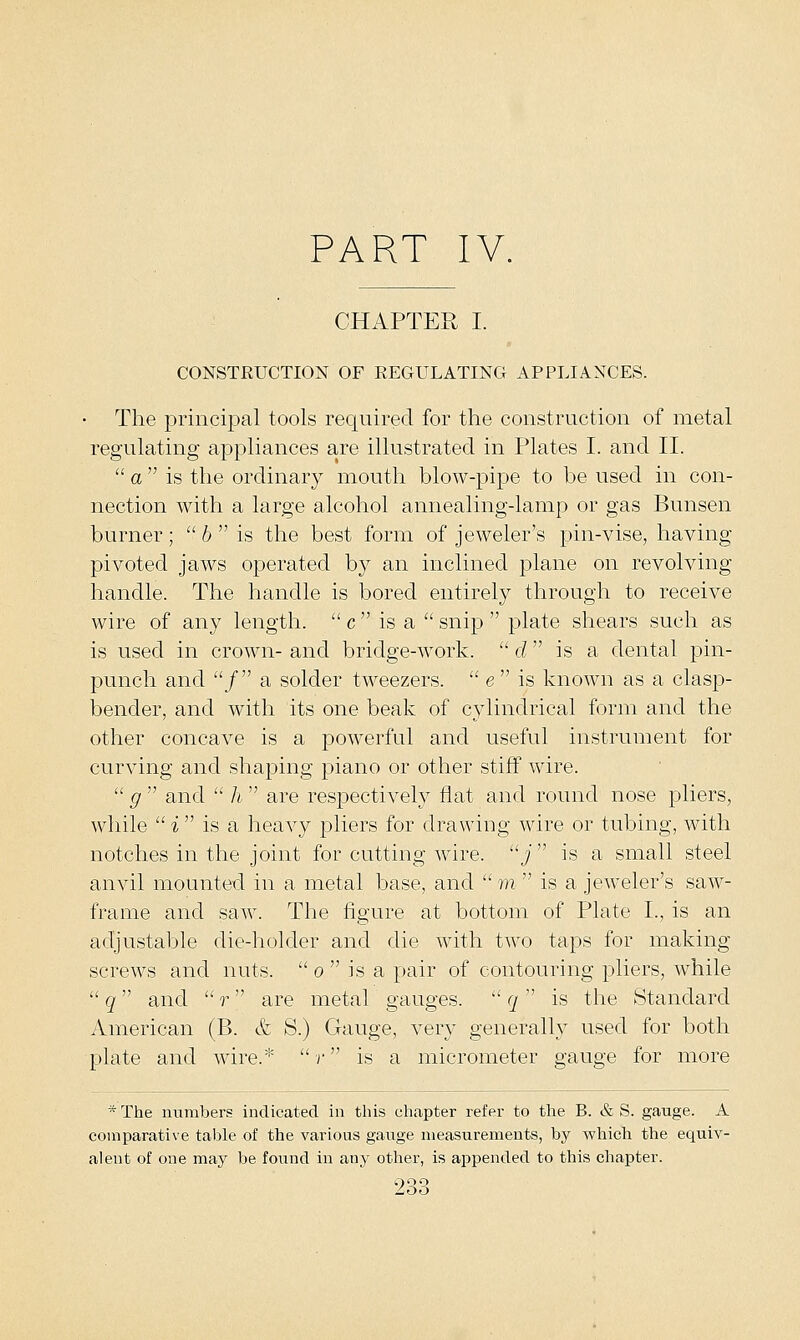 PART IV. CHAPTER I. CONSTRUCTION OF REGULATING APPLIANCES. The principal tools required for the construction of metal regulating appliances are illustrated in Plates I. and II.  a  is the ordinary mouth blow-pipe to be used in con- nection with a large alcohol annealing-lamp or gas Bunsen burner;  6  is the best form of jeweler's pin-vise, having pivoted jaws operated by an inclined plane on revolving- handle. The handle is bored entirely through to receive wire of any length.  c  is a  snip  plate shears such as is used in crown- and bridge-work.  d is a dental pin- punch and / a solder tweezers.  e is known as a clasp- bender, and with its one beak of cylindrical form and the other concave is a powerful and useful instrument for curving and shaping piano or other stiff wire.  g  and  h  are respectively fiat and round nose pliers, while  i  is a heavy pliers for drawing wire or tubing, with notches in the joint for cutting wire, j  is a small steel anvil mounted in a metal base, and 7n is a jeweler's saw- frame and saw. The figure at bottom of Plate I., is an adjustable die-holder and die with two taps for making screws and nuts.  o  is a pair of contouring pliers, while  q and  r  are metal gauges.  q  is the Standard American (B. & S.) Gauge, very generally used for both plate and wire.* r is a micrometer gauge for more * The numbers indicated in this chapter refer to the B. & S. gauge. A comparative table of the various gauge measurements, by which the equiv- alent of one may be found in any other, is appended to this chapter.