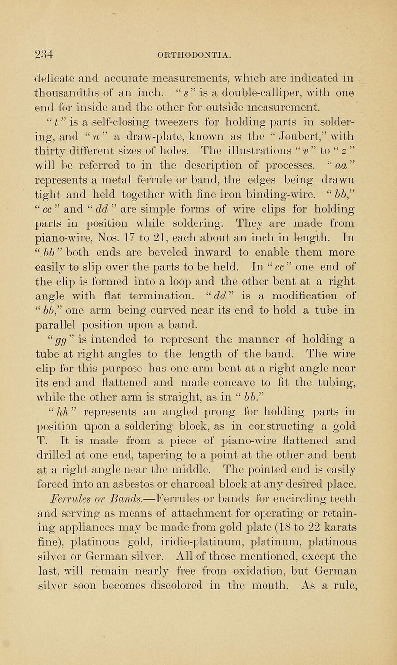 delicate and accurate measurements, which are indicated in . thousandths of an inch, s is a double-caUiper, with one end for inside and the other for outside measurement.  t  is a seh-closing tweezers for holding parts in solder- ing, and  u  a draw-plate, known as the  Joubert, with thirty different sizes of holes. The illustrations  v  to  z  will be referred to in the description of processes, aa represents a metal ferrule or band, the edges being drawn tight and held together with fine iron binding-wire.  66,  cc  and  dd  are simple forms of wire clips for holding- parts in position while soldering. They are made from piano-wire, Nos. 17 to 21, each about an inch in length. In  hb both ends are beveled inward to enable them more easily to slip over the parts to be held. In  cc  one end of the clip is formed into a loop and the other bent at a right angle with fiat termination.  dd is a modification of '' 66, one arm being curved near its end to hold a tube in parallel position upon a band.  ^p' is intended to represent the manner of holding a tube at right angles to the length of the band. The wire clip for this jDurpose has one arm bent at a right angle near its end and flattened and made concave to fit the tubing, while the other arm is straight, as in  66.  hh represents an angled prong for holding parts in position upon a soldering block, as in constructing a gold T. It is made from a piece of piano-wire flattened and drilled at one end, tapering to a point at the other and bent at a right angle near the middle. The pointed end is easily forced into an asbestos or charcoal block at any desired place. Ferrules or Bands.—Ferrules or bands for encircling teeth and serving as means of attachment for operating or retain- ing appliances may be made from gold plate (18 to 22 karats fine), platinous gold, iridio-platinum, platinum, platinous silver or German silver. All of those mentioned, except the last, will remain nearly free from oxidation, but German silver soon becomes discolored in the mouth. As a rule,