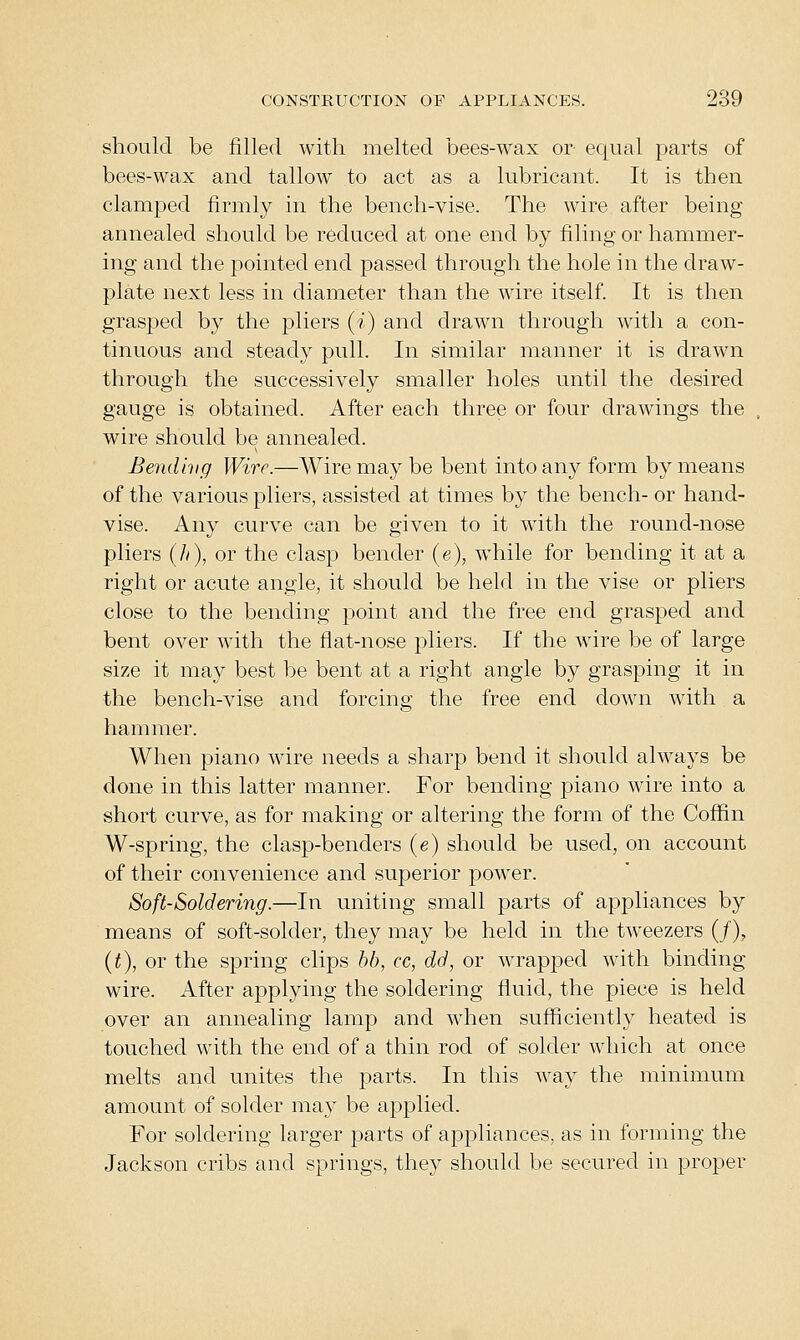 should be filled with melted bees-wax or equal parts of bees-wax and tallow to act as a lubricant. It is then clamped firmly in the bench-vise. The wire after being annealed should be reduced at one end by filing or hammer- ing and the pointed end passed through the hole in the draw- plate next less in diameter than the wire itself. It is then grasped by the pliers (i) and drawn through with a con- tinuous and steady pull. In similar manner it is drawn through the successively smaller holes until the desired gauge is obtained. After each three or four drawings the wire should be annealed. Bendlvg Wire.—Wire may be bent into any form by means of the various pliers, assisted at times by the bench- or hand- vise. Any curve can be given to it with the round-nose pliers {h), or the clasp bender (e), w^hile for bending it at a right or acute angle, it should be held in the vise or pliers close to the bending point and the free end grasped and bent over with the flat-nose pliers. If the ware be of large size it may best be bent at a right angle by grasping it in the bench-vise and forcing the free end down with a hammer. When piano wire needs a sharp bend it should always be done in this latter manner. For bending piano wire into a short curve, as for making or altering the form of the Coffin W-spring, the clasp-benders (e) should be used, on account of their convenience and superior power. Soft'Soldering.—In uniting small parts of appliances by means of soft-solder, they may be held in the tweezers (/), {t), or the spring clips hb, cc, dd, or wrapped with binding wire. After applying the soldering fluid, the piece is held over an annealing lamp and when sufficiently heated is touched with the end of a thin rod of solder which at once melts and unites the parts. In this way the minimum amount of solder may be applied. For soldering larger parts of appliances, as in forming the Jackson cribs and springs, they should be secured in proper