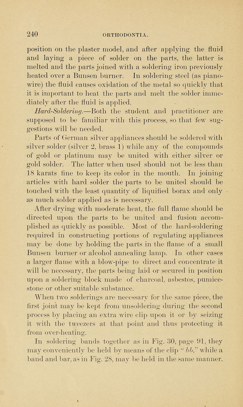 position on the plaster model, and after applying the fluid and laying a piece of solder on the parts, the latter is melted and the parts joined with a soldering iron previously heated over a Bunsen burner. In soldering steel (as piano- wire) the fluid causes oxidation of the metal so quickly that it is important to heat the parts and melt the solder imme- diately after the fluid is applied. Hard-Soldering.—Both the student and practitioner are supposed to be familiar with this process, so that few sug- gestions will be needed. Parts of German silver appliances should be soldered with silver solder (silver 2, brass 1) while any of the compounds of gold or platinum may be united with either silver or gold solder. The latter when used should not be less than 18 karats fine to keep its color in the mouth. In joining articles with hard solder the parts to be united should be touched with the least quantity of liquified borax and only as much solder applied as is necessary. After drying with moderate heat, the full flame should be directed upon the parts to be united and fusion accom- plished as quickly as possible. Most of the hard-soldering required in constructing portions of regulating appliances may be done by holding the parts in the flame of a small Bunsen burner or alcohol annealing lamp. In other cases a larger flame with a blow-pipe to direct and concentrate it will be necessary, the parts being laid or secured in position upon a soldering block made of charcoal, asbestos, pumice- stone or other suitable substance. When two solderings are necessary for the same piece, the first joint may be kept from unsoldering during the second process by placing an extra wire clip upon it or by seizing it with the tweezers at that point and thus protecting it from over-heating. In soldering bands together as in Fig. 30, page 91, they may conveniently be held by means of the clip  bh, while a band and bar, as in Fig. 28, mav be held in the same manner.